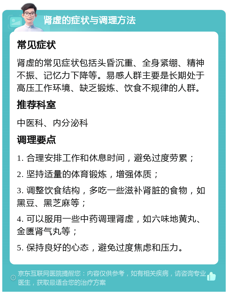 肾虚的症状与调理方法 常见症状 肾虚的常见症状包括头昏沉重、全身紧绷、精神不振、记忆力下降等。易感人群主要是长期处于高压工作环境、缺乏锻炼、饮食不规律的人群。 推荐科室 中医科、内分泌科 调理要点 1. 合理安排工作和休息时间，避免过度劳累； 2. 坚持适量的体育锻炼，增强体质； 3. 调整饮食结构，多吃一些滋补肾脏的食物，如黑豆、黑芝麻等； 4. 可以服用一些中药调理肾虚，如六味地黄丸、金匮肾气丸等； 5. 保持良好的心态，避免过度焦虑和压力。