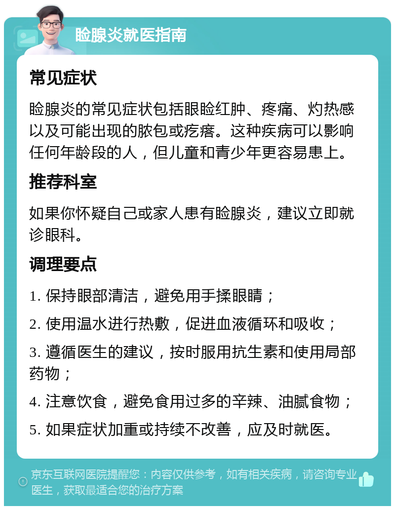 睑腺炎就医指南 常见症状 睑腺炎的常见症状包括眼睑红肿、疼痛、灼热感以及可能出现的脓包或疙瘩。这种疾病可以影响任何年龄段的人，但儿童和青少年更容易患上。 推荐科室 如果你怀疑自己或家人患有睑腺炎，建议立即就诊眼科。 调理要点 1. 保持眼部清洁，避免用手揉眼睛； 2. 使用温水进行热敷，促进血液循环和吸收； 3. 遵循医生的建议，按时服用抗生素和使用局部药物； 4. 注意饮食，避免食用过多的辛辣、油腻食物； 5. 如果症状加重或持续不改善，应及时就医。