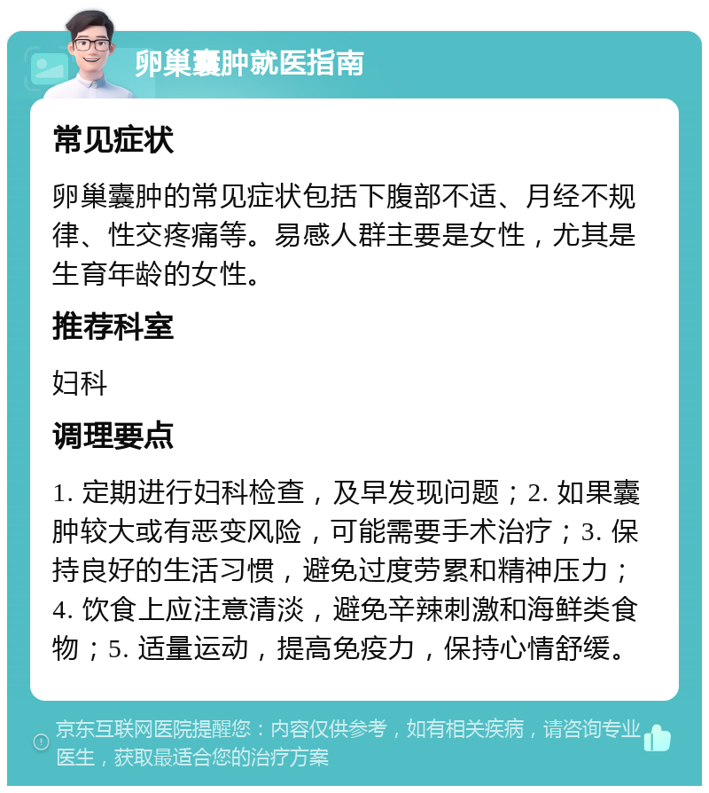 卵巢囊肿就医指南 常见症状 卵巢囊肿的常见症状包括下腹部不适、月经不规律、性交疼痛等。易感人群主要是女性，尤其是生育年龄的女性。 推荐科室 妇科 调理要点 1. 定期进行妇科检查，及早发现问题；2. 如果囊肿较大或有恶变风险，可能需要手术治疗；3. 保持良好的生活习惯，避免过度劳累和精神压力；4. 饮食上应注意清淡，避免辛辣刺激和海鲜类食物；5. 适量运动，提高免疫力，保持心情舒缓。