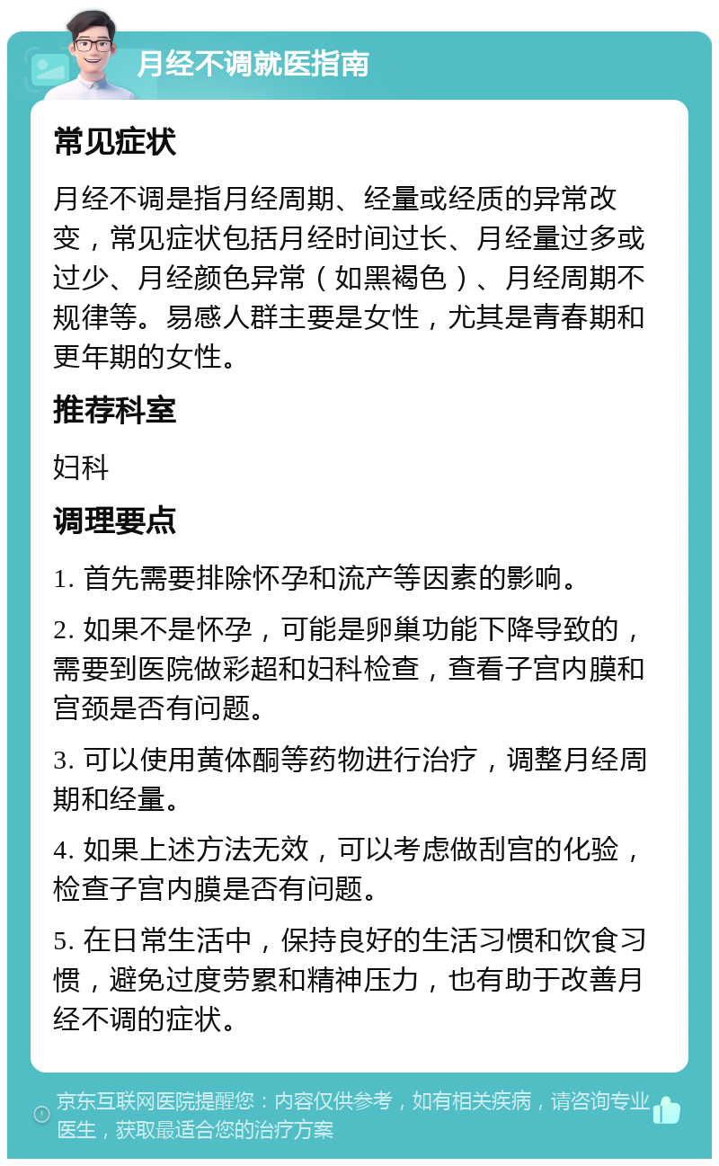 月经不调就医指南 常见症状 月经不调是指月经周期、经量或经质的异常改变，常见症状包括月经时间过长、月经量过多或过少、月经颜色异常（如黑褐色）、月经周期不规律等。易感人群主要是女性，尤其是青春期和更年期的女性。 推荐科室 妇科 调理要点 1. 首先需要排除怀孕和流产等因素的影响。 2. 如果不是怀孕，可能是卵巢功能下降导致的，需要到医院做彩超和妇科检查，查看子宫内膜和宫颈是否有问题。 3. 可以使用黄体酮等药物进行治疗，调整月经周期和经量。 4. 如果上述方法无效，可以考虑做刮宫的化验，检查子宫内膜是否有问题。 5. 在日常生活中，保持良好的生活习惯和饮食习惯，避免过度劳累和精神压力，也有助于改善月经不调的症状。