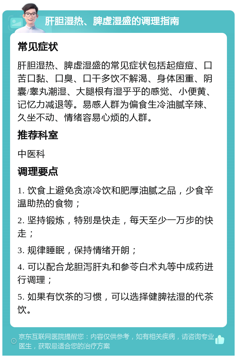 肝胆湿热、脾虚湿盛的调理指南 常见症状 肝胆湿热、脾虚湿盛的常见症状包括起痘痘、口苦口黏、口臭、口干多饮不解渴、身体困重、阴囊/睾丸潮湿、大腿根有湿乎乎的感觉、小便黄、记忆力减退等。易感人群为偏食生冷油腻辛辣、久坐不动、情绪容易心烦的人群。 推荐科室 中医科 调理要点 1. 饮食上避免贪凉冷饮和肥厚油腻之品，少食辛温助热的食物； 2. 坚持锻炼，特别是快走，每天至少一万步的快走； 3. 规律睡眠，保持情绪开朗； 4. 可以配合龙胆泻肝丸和参苓白术丸等中成药进行调理； 5. 如果有饮茶的习惯，可以选择健脾祛湿的代茶饮。