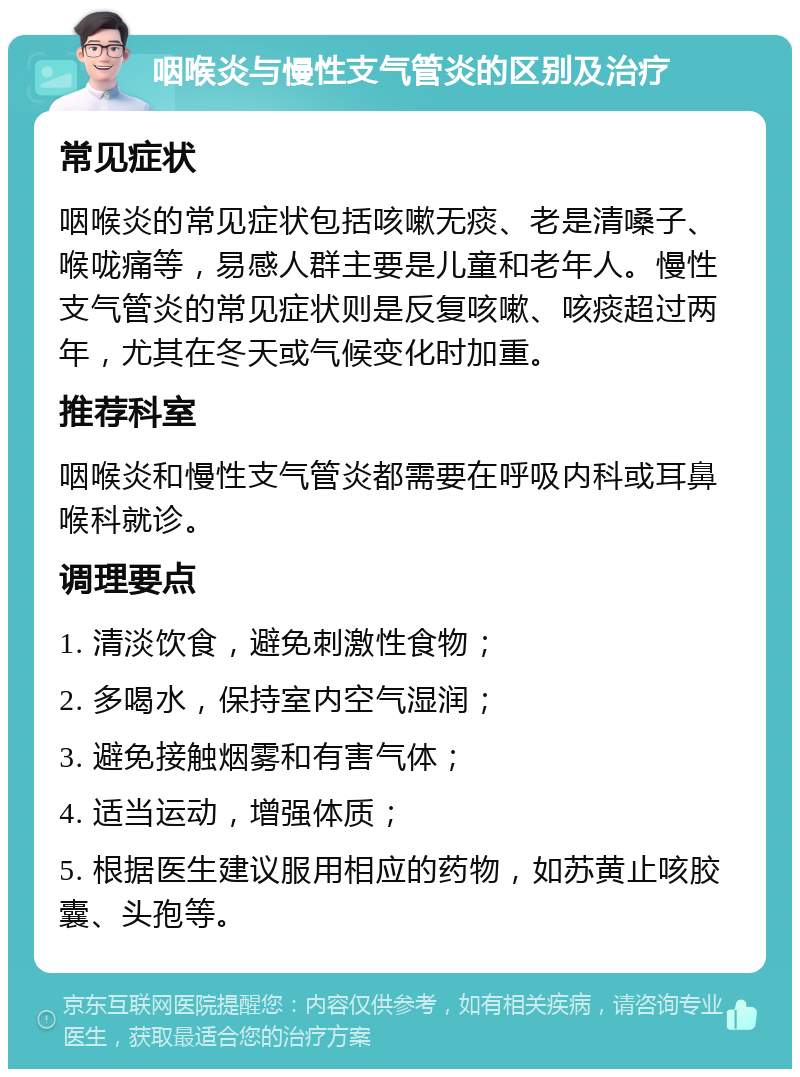 咽喉炎与慢性支气管炎的区别及治疗 常见症状 咽喉炎的常见症状包括咳嗽无痰、老是清嗓子、喉咙痛等，易感人群主要是儿童和老年人。慢性支气管炎的常见症状则是反复咳嗽、咳痰超过两年，尤其在冬天或气候变化时加重。 推荐科室 咽喉炎和慢性支气管炎都需要在呼吸内科或耳鼻喉科就诊。 调理要点 1. 清淡饮食，避免刺激性食物； 2. 多喝水，保持室内空气湿润； 3. 避免接触烟雾和有害气体； 4. 适当运动，增强体质； 5. 根据医生建议服用相应的药物，如苏黄止咳胶囊、头孢等。