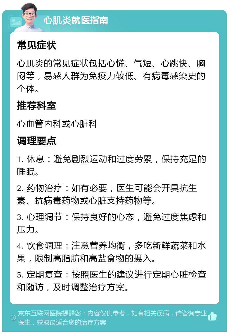 心肌炎就医指南 常见症状 心肌炎的常见症状包括心慌、气短、心跳快、胸闷等，易感人群为免疫力较低、有病毒感染史的个体。 推荐科室 心血管内科或心脏科 调理要点 1. 休息：避免剧烈运动和过度劳累，保持充足的睡眠。 2. 药物治疗：如有必要，医生可能会开具抗生素、抗病毒药物或心脏支持药物等。 3. 心理调节：保持良好的心态，避免过度焦虑和压力。 4. 饮食调理：注意营养均衡，多吃新鲜蔬菜和水果，限制高脂肪和高盐食物的摄入。 5. 定期复查：按照医生的建议进行定期心脏检查和随访，及时调整治疗方案。