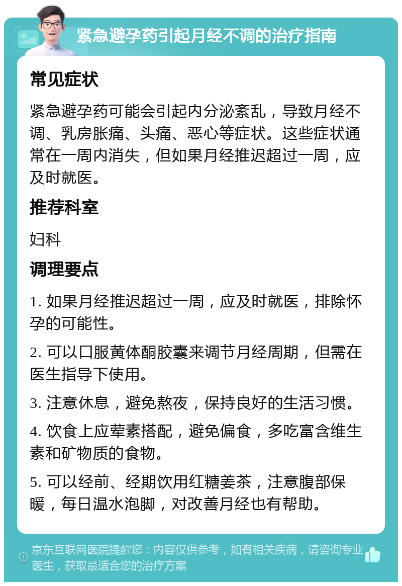 紧急避孕药引起月经不调的治疗指南 常见症状 紧急避孕药可能会引起内分泌紊乱，导致月经不调、乳房胀痛、头痛、恶心等症状。这些症状通常在一周内消失，但如果月经推迟超过一周，应及时就医。 推荐科室 妇科 调理要点 1. 如果月经推迟超过一周，应及时就医，排除怀孕的可能性。 2. 可以口服黄体酮胶囊来调节月经周期，但需在医生指导下使用。 3. 注意休息，避免熬夜，保持良好的生活习惯。 4. 饮食上应荤素搭配，避免偏食，多吃富含维生素和矿物质的食物。 5. 可以经前、经期饮用红糖姜茶，注意腹部保暖，每日温水泡脚，对改善月经也有帮助。