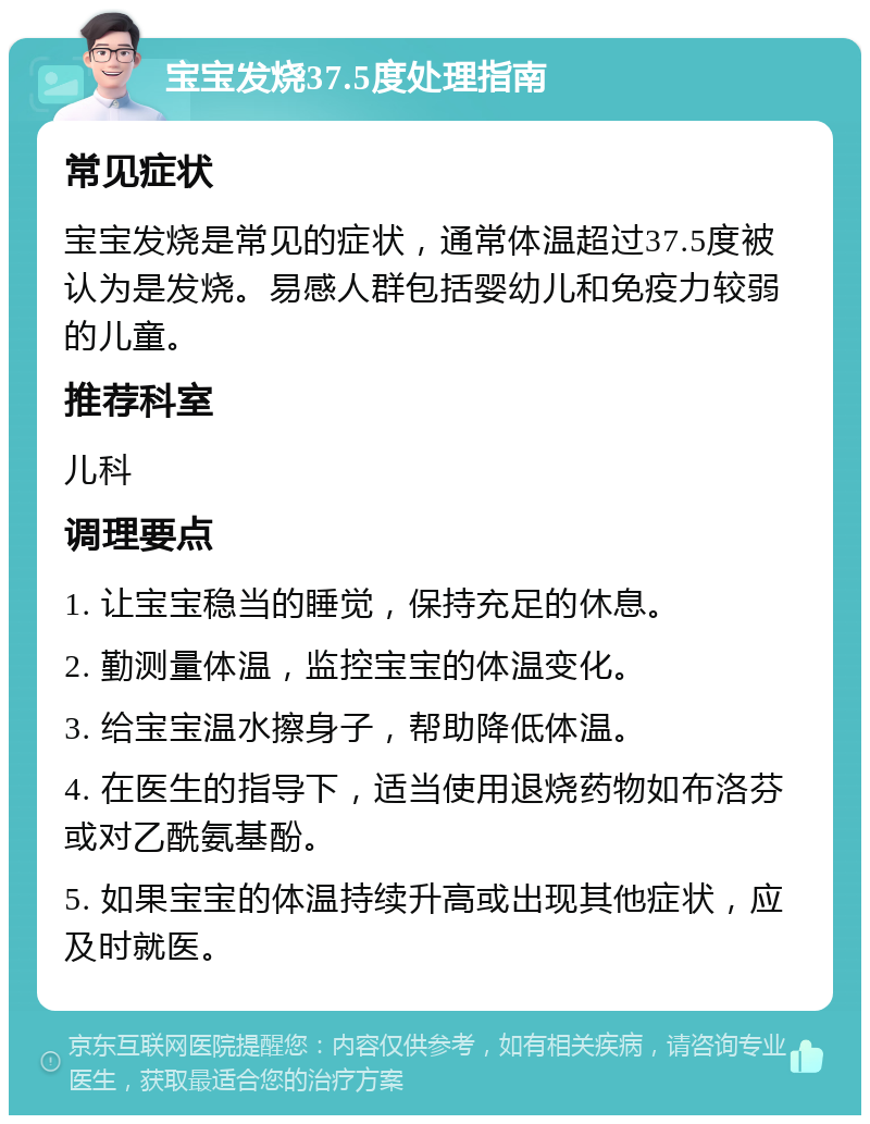 宝宝发烧37.5度处理指南 常见症状 宝宝发烧是常见的症状，通常体温超过37.5度被认为是发烧。易感人群包括婴幼儿和免疫力较弱的儿童。 推荐科室 儿科 调理要点 1. 让宝宝稳当的睡觉，保持充足的休息。 2. 勤测量体温，监控宝宝的体温变化。 3. 给宝宝温水擦身子，帮助降低体温。 4. 在医生的指导下，适当使用退烧药物如布洛芬或对乙酰氨基酚。 5. 如果宝宝的体温持续升高或出现其他症状，应及时就医。