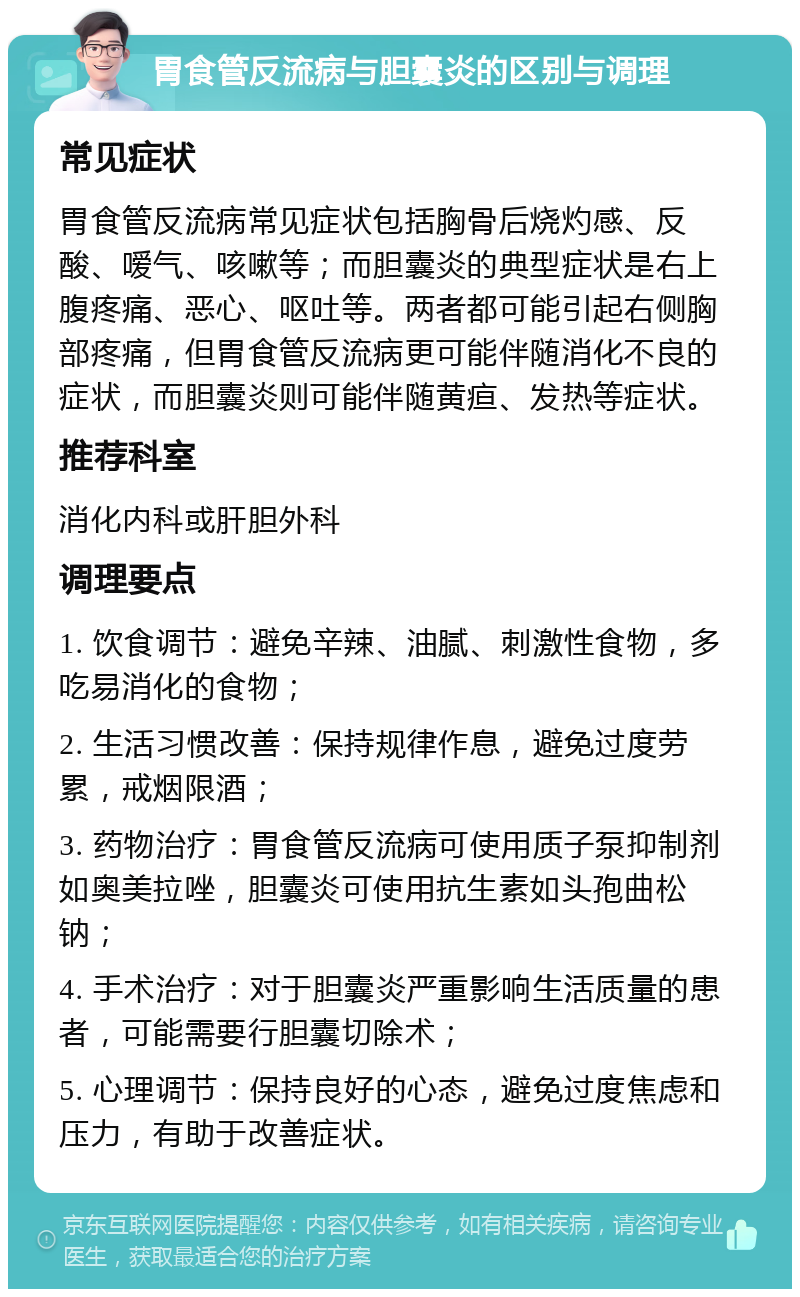 胃食管反流病与胆囊炎的区别与调理 常见症状 胃食管反流病常见症状包括胸骨后烧灼感、反酸、嗳气、咳嗽等；而胆囊炎的典型症状是右上腹疼痛、恶心、呕吐等。两者都可能引起右侧胸部疼痛，但胃食管反流病更可能伴随消化不良的症状，而胆囊炎则可能伴随黄疸、发热等症状。 推荐科室 消化内科或肝胆外科 调理要点 1. 饮食调节：避免辛辣、油腻、刺激性食物，多吃易消化的食物； 2. 生活习惯改善：保持规律作息，避免过度劳累，戒烟限酒； 3. 药物治疗：胃食管反流病可使用质子泵抑制剂如奥美拉唑，胆囊炎可使用抗生素如头孢曲松钠； 4. 手术治疗：对于胆囊炎严重影响生活质量的患者，可能需要行胆囊切除术； 5. 心理调节：保持良好的心态，避免过度焦虑和压力，有助于改善症状。