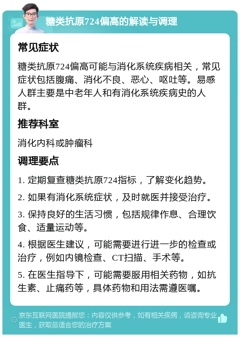 糖类抗原724偏高的解读与调理 常见症状 糖类抗原724偏高可能与消化系统疾病相关，常见症状包括腹痛、消化不良、恶心、呕吐等。易感人群主要是中老年人和有消化系统疾病史的人群。 推荐科室 消化内科或肿瘤科 调理要点 1. 定期复查糖类抗原724指标，了解变化趋势。 2. 如果有消化系统症状，及时就医并接受治疗。 3. 保持良好的生活习惯，包括规律作息、合理饮食、适量运动等。 4. 根据医生建议，可能需要进行进一步的检查或治疗，例如内镜检查、CT扫描、手术等。 5. 在医生指导下，可能需要服用相关药物，如抗生素、止痛药等，具体药物和用法需遵医嘱。