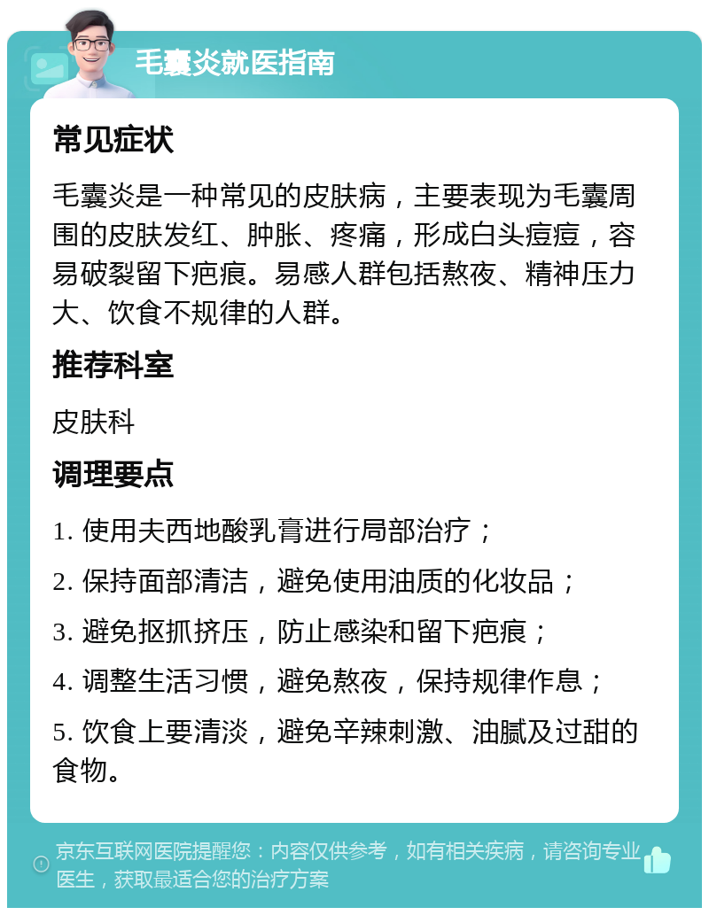 毛囊炎就医指南 常见症状 毛囊炎是一种常见的皮肤病，主要表现为毛囊周围的皮肤发红、肿胀、疼痛，形成白头痘痘，容易破裂留下疤痕。易感人群包括熬夜、精神压力大、饮食不规律的人群。 推荐科室 皮肤科 调理要点 1. 使用夫西地酸乳膏进行局部治疗； 2. 保持面部清洁，避免使用油质的化妆品； 3. 避免抠抓挤压，防止感染和留下疤痕； 4. 调整生活习惯，避免熬夜，保持规律作息； 5. 饮食上要清淡，避免辛辣刺激、油腻及过甜的食物。