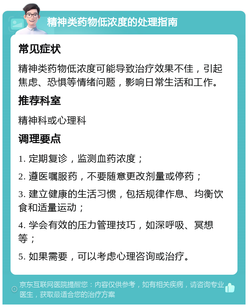 精神类药物低浓度的处理指南 常见症状 精神类药物低浓度可能导致治疗效果不佳，引起焦虑、恐惧等情绪问题，影响日常生活和工作。 推荐科室 精神科或心理科 调理要点 1. 定期复诊，监测血药浓度； 2. 遵医嘱服药，不要随意更改剂量或停药； 3. 建立健康的生活习惯，包括规律作息、均衡饮食和适量运动； 4. 学会有效的压力管理技巧，如深呼吸、冥想等； 5. 如果需要，可以考虑心理咨询或治疗。