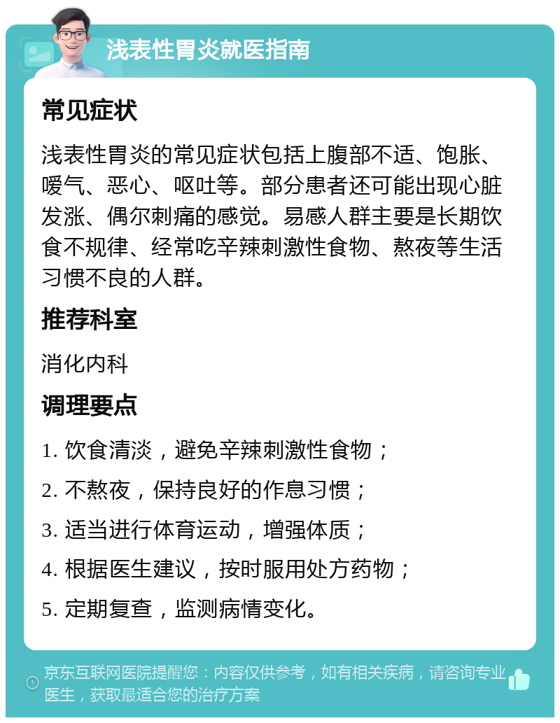 浅表性胃炎就医指南 常见症状 浅表性胃炎的常见症状包括上腹部不适、饱胀、嗳气、恶心、呕吐等。部分患者还可能出现心脏发涨、偶尔刺痛的感觉。易感人群主要是长期饮食不规律、经常吃辛辣刺激性食物、熬夜等生活习惯不良的人群。 推荐科室 消化内科 调理要点 1. 饮食清淡，避免辛辣刺激性食物； 2. 不熬夜，保持良好的作息习惯； 3. 适当进行体育运动，增强体质； 4. 根据医生建议，按时服用处方药物； 5. 定期复查，监测病情变化。