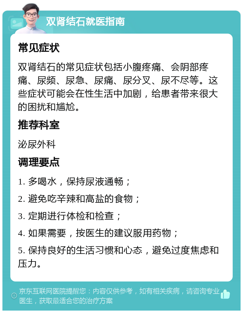 双肾结石就医指南 常见症状 双肾结石的常见症状包括小腹疼痛、会阴部疼痛、尿频、尿急、尿痛、尿分叉、尿不尽等。这些症状可能会在性生活中加剧，给患者带来很大的困扰和尴尬。 推荐科室 泌尿外科 调理要点 1. 多喝水，保持尿液通畅； 2. 避免吃辛辣和高盐的食物； 3. 定期进行体检和检查； 4. 如果需要，按医生的建议服用药物； 5. 保持良好的生活习惯和心态，避免过度焦虑和压力。