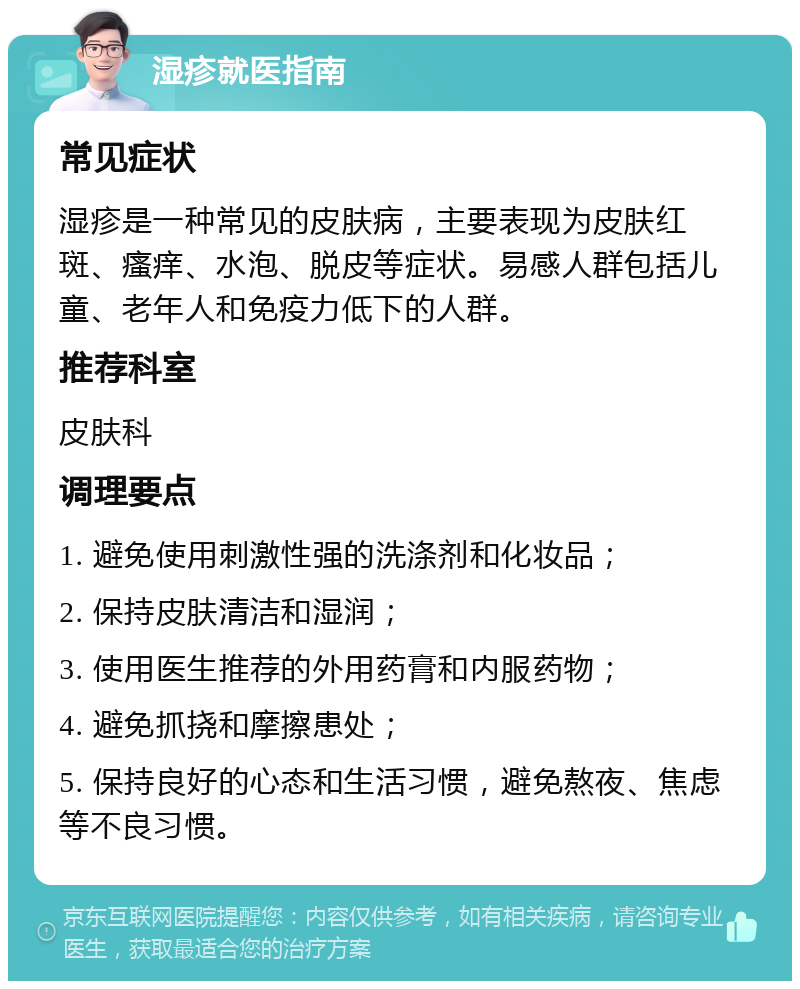 湿疹就医指南 常见症状 湿疹是一种常见的皮肤病，主要表现为皮肤红斑、瘙痒、水泡、脱皮等症状。易感人群包括儿童、老年人和免疫力低下的人群。 推荐科室 皮肤科 调理要点 1. 避免使用刺激性强的洗涤剂和化妆品； 2. 保持皮肤清洁和湿润； 3. 使用医生推荐的外用药膏和内服药物； 4. 避免抓挠和摩擦患处； 5. 保持良好的心态和生活习惯，避免熬夜、焦虑等不良习惯。