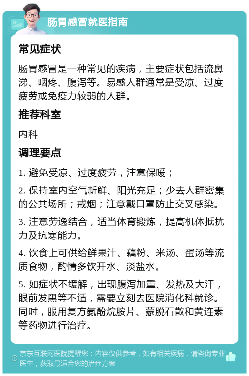 肠胃感冒就医指南 常见症状 肠胃感冒是一种常见的疾病，主要症状包括流鼻涕、咽疼、腹泻等。易感人群通常是受凉、过度疲劳或免疫力较弱的人群。 推荐科室 内科 调理要点 1. 避免受凉、过度疲劳，注意保暖； 2. 保持室内空气新鲜、阳光充足；少去人群密集的公共场所；戒烟；注意戴口罩防止交叉感染。 3. 注意劳逸结合，适当体育锻炼，提高机体抵抗力及抗寒能力。 4. 饮食上可供给鲜果汁、藕粉、米汤、蛋汤等流质食物，酌情多饮开水、淡盐水。 5. 如症状不缓解，出现腹泻加重、发热及大汗，眼前发黑等不适，需要立刻去医院消化科就诊。同时，服用复方氨酚烷胺片、蒙脱石散和黄连素等药物进行治疗。