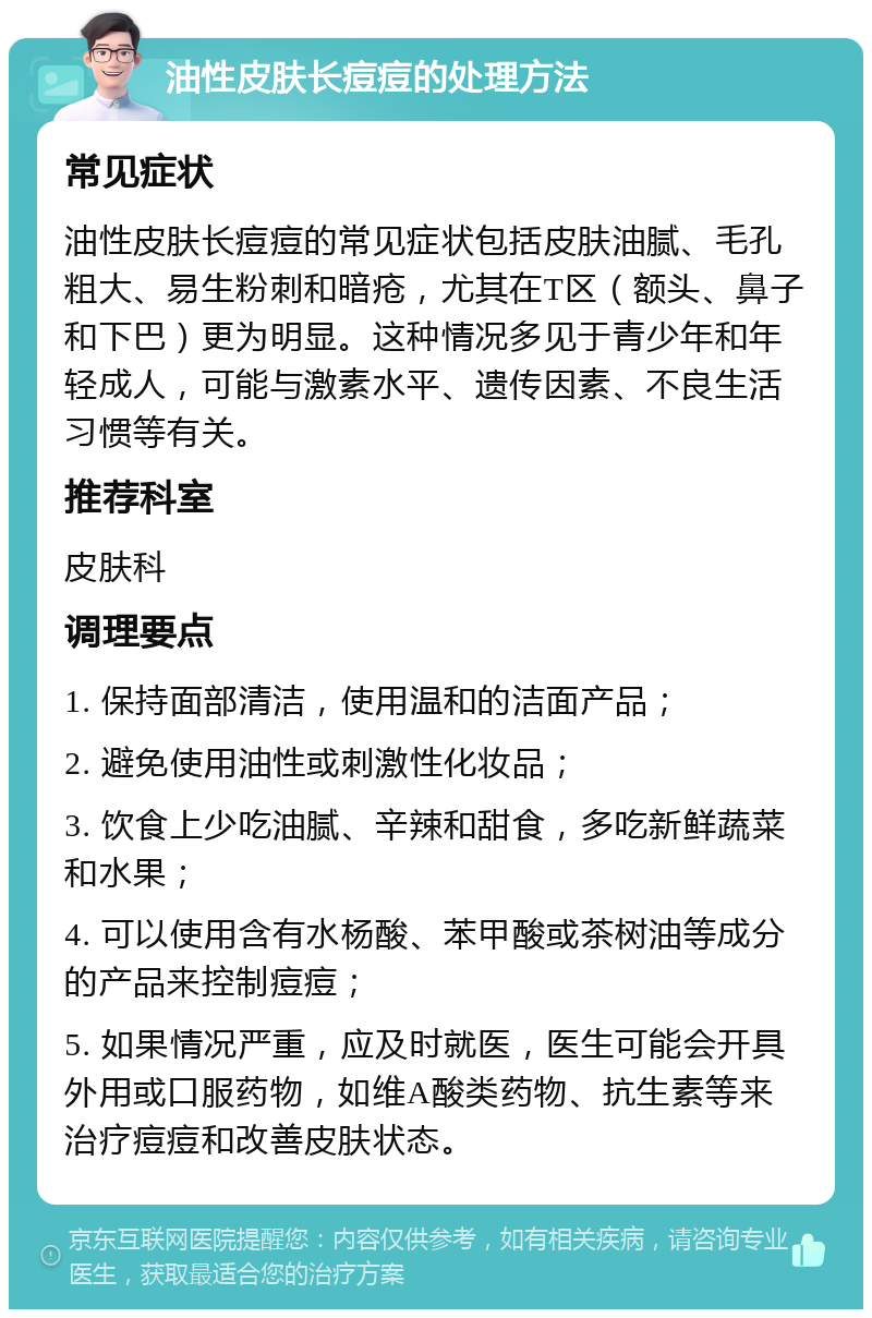 油性皮肤长痘痘的处理方法 常见症状 油性皮肤长痘痘的常见症状包括皮肤油腻、毛孔粗大、易生粉刺和暗疮，尤其在T区（额头、鼻子和下巴）更为明显。这种情况多见于青少年和年轻成人，可能与激素水平、遗传因素、不良生活习惯等有关。 推荐科室 皮肤科 调理要点 1. 保持面部清洁，使用温和的洁面产品； 2. 避免使用油性或刺激性化妆品； 3. 饮食上少吃油腻、辛辣和甜食，多吃新鲜蔬菜和水果； 4. 可以使用含有水杨酸、苯甲酸或茶树油等成分的产品来控制痘痘； 5. 如果情况严重，应及时就医，医生可能会开具外用或口服药物，如维A酸类药物、抗生素等来治疗痘痘和改善皮肤状态。