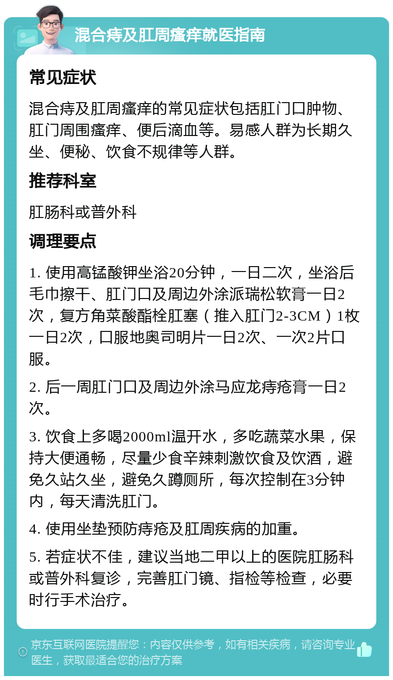 混合痔及肛周瘙痒就医指南 常见症状 混合痔及肛周瘙痒的常见症状包括肛门口肿物、肛门周围瘙痒、便后滴血等。易感人群为长期久坐、便秘、饮食不规律等人群。 推荐科室 肛肠科或普外科 调理要点 1. 使用高锰酸钾坐浴20分钟，一日二次，坐浴后毛巾擦干、肛门口及周边外涂派瑞松软膏一日2次，复方角菜酸酯栓肛塞（推入肛门2-3CM）1枚一日2次，口服地奥司明片一日2次、一次2片口服。 2. 后一周肛门口及周边外涂马应龙痔疮膏一日2次。 3. 饮食上多喝2000ml温开水，多吃蔬菜水果，保持大便通畅，尽量少食辛辣刺激饮食及饮酒，避免久站久坐，避免久蹲厕所，每次控制在3分钟内，每天清洗肛门。 4. 使用坐垫预防痔疮及肛周疾病的加重。 5. 若症状不佳，建议当地二甲以上的医院肛肠科或普外科复诊，完善肛门镜、指检等检查，必要时行手术治疗。