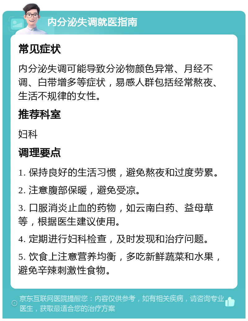 内分泌失调就医指南 常见症状 内分泌失调可能导致分泌物颜色异常、月经不调、白带增多等症状，易感人群包括经常熬夜、生活不规律的女性。 推荐科室 妇科 调理要点 1. 保持良好的生活习惯，避免熬夜和过度劳累。 2. 注意腹部保暖，避免受凉。 3. 口服消炎止血的药物，如云南白药、益母草等，根据医生建议使用。 4. 定期进行妇科检查，及时发现和治疗问题。 5. 饮食上注意营养均衡，多吃新鲜蔬菜和水果，避免辛辣刺激性食物。