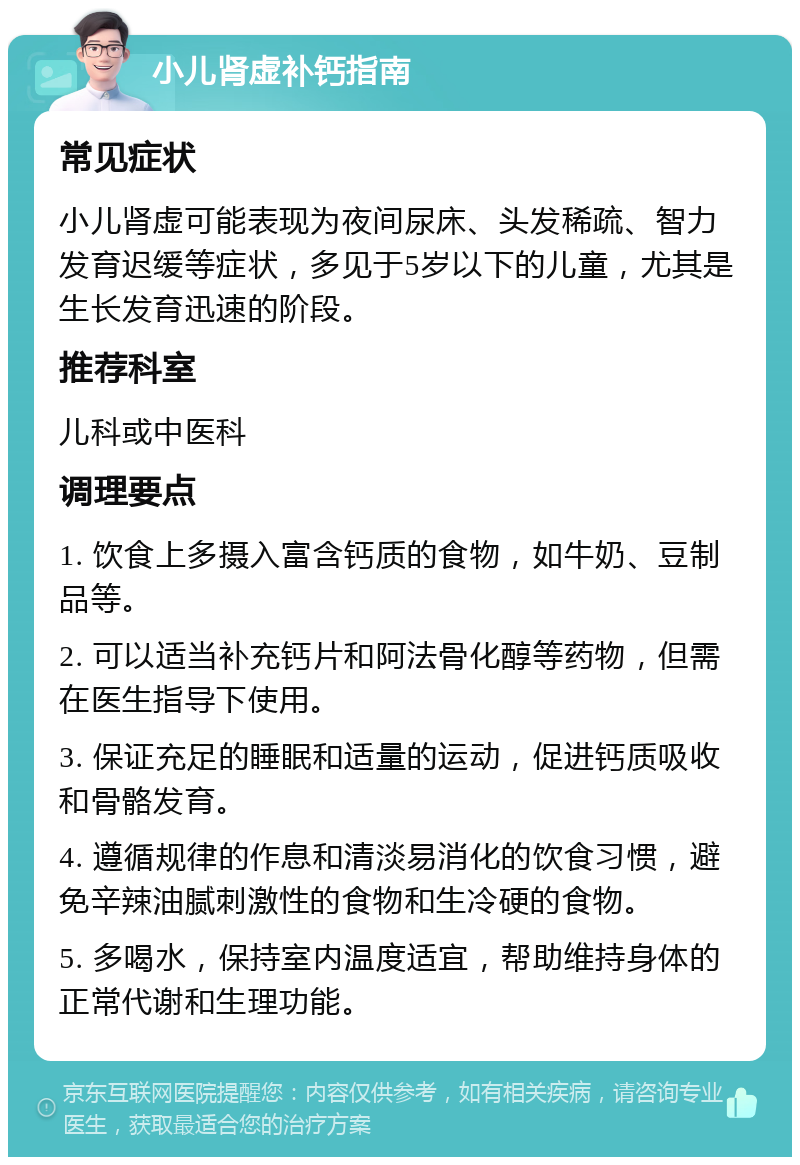 小儿肾虚补钙指南 常见症状 小儿肾虚可能表现为夜间尿床、头发稀疏、智力发育迟缓等症状，多见于5岁以下的儿童，尤其是生长发育迅速的阶段。 推荐科室 儿科或中医科 调理要点 1. 饮食上多摄入富含钙质的食物，如牛奶、豆制品等。 2. 可以适当补充钙片和阿法骨化醇等药物，但需在医生指导下使用。 3. 保证充足的睡眠和适量的运动，促进钙质吸收和骨骼发育。 4. 遵循规律的作息和清淡易消化的饮食习惯，避免辛辣油腻刺激性的食物和生冷硬的食物。 5. 多喝水，保持室内温度适宜，帮助维持身体的正常代谢和生理功能。