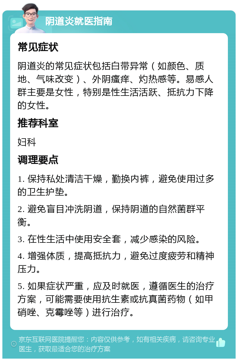 阴道炎就医指南 常见症状 阴道炎的常见症状包括白带异常（如颜色、质地、气味改变）、外阴瘙痒、灼热感等。易感人群主要是女性，特别是性生活活跃、抵抗力下降的女性。 推荐科室 妇科 调理要点 1. 保持私处清洁干燥，勤换内裤，避免使用过多的卫生护垫。 2. 避免盲目冲洗阴道，保持阴道的自然菌群平衡。 3. 在性生活中使用安全套，减少感染的风险。 4. 增强体质，提高抵抗力，避免过度疲劳和精神压力。 5. 如果症状严重，应及时就医，遵循医生的治疗方案，可能需要使用抗生素或抗真菌药物（如甲硝唑、克霉唑等）进行治疗。