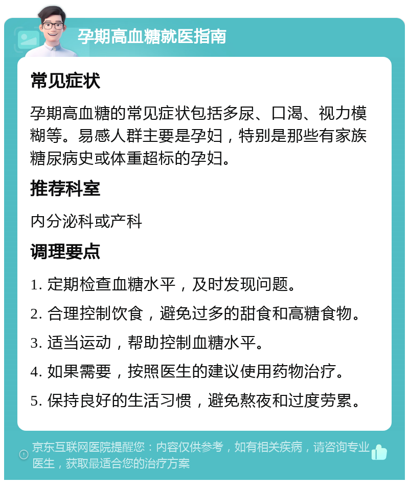 孕期高血糖就医指南 常见症状 孕期高血糖的常见症状包括多尿、口渴、视力模糊等。易感人群主要是孕妇，特别是那些有家族糖尿病史或体重超标的孕妇。 推荐科室 内分泌科或产科 调理要点 1. 定期检查血糖水平，及时发现问题。 2. 合理控制饮食，避免过多的甜食和高糖食物。 3. 适当运动，帮助控制血糖水平。 4. 如果需要，按照医生的建议使用药物治疗。 5. 保持良好的生活习惯，避免熬夜和过度劳累。