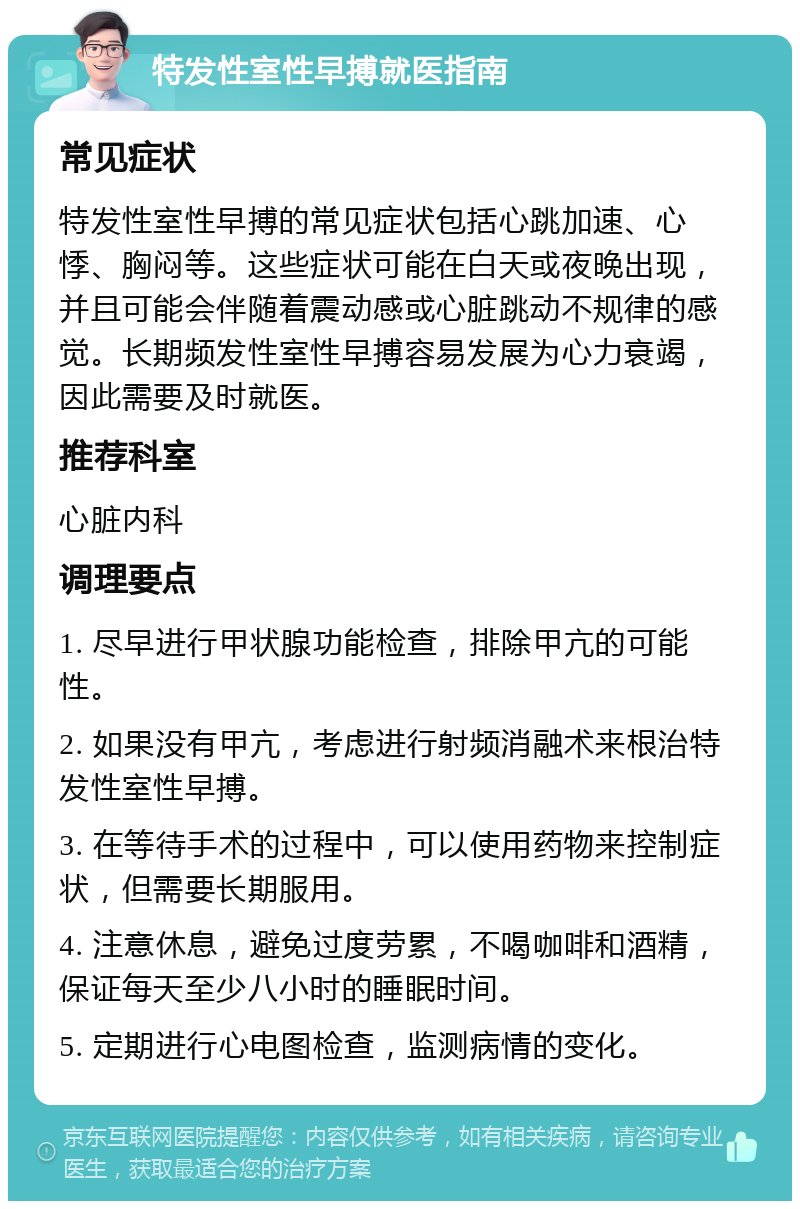 特发性室性早搏就医指南 常见症状 特发性室性早搏的常见症状包括心跳加速、心悸、胸闷等。这些症状可能在白天或夜晚出现，并且可能会伴随着震动感或心脏跳动不规律的感觉。长期频发性室性早搏容易发展为心力衰竭，因此需要及时就医。 推荐科室 心脏内科 调理要点 1. 尽早进行甲状腺功能检查，排除甲亢的可能性。 2. 如果没有甲亢，考虑进行射频消融术来根治特发性室性早搏。 3. 在等待手术的过程中，可以使用药物来控制症状，但需要长期服用。 4. 注意休息，避免过度劳累，不喝咖啡和酒精，保证每天至少八小时的睡眠时间。 5. 定期进行心电图检查，监测病情的变化。