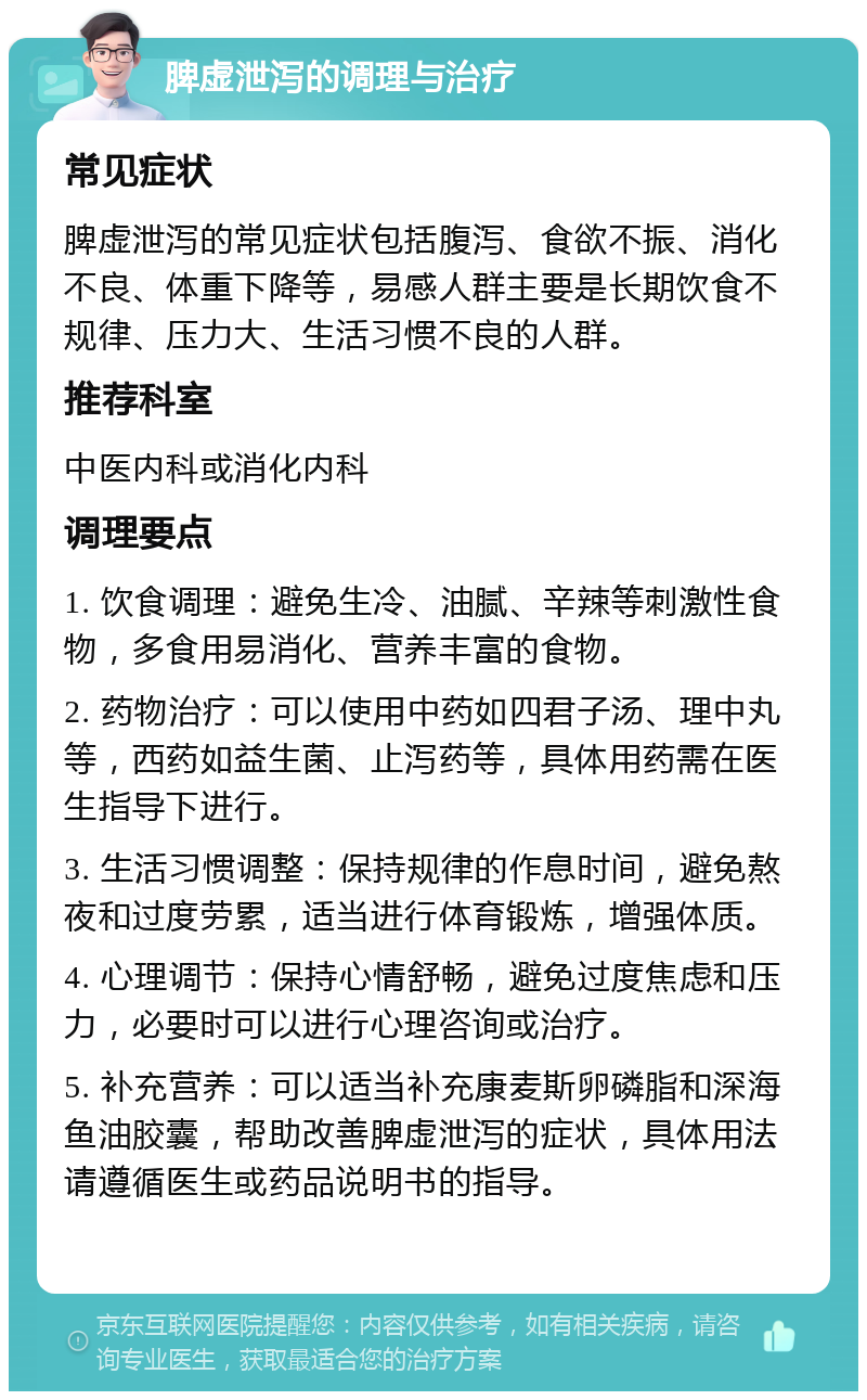 脾虚泄泻的调理与治疗 常见症状 脾虚泄泻的常见症状包括腹泻、食欲不振、消化不良、体重下降等，易感人群主要是长期饮食不规律、压力大、生活习惯不良的人群。 推荐科室 中医内科或消化内科 调理要点 1. 饮食调理：避免生冷、油腻、辛辣等刺激性食物，多食用易消化、营养丰富的食物。 2. 药物治疗：可以使用中药如四君子汤、理中丸等，西药如益生菌、止泻药等，具体用药需在医生指导下进行。 3. 生活习惯调整：保持规律的作息时间，避免熬夜和过度劳累，适当进行体育锻炼，增强体质。 4. 心理调节：保持心情舒畅，避免过度焦虑和压力，必要时可以进行心理咨询或治疗。 5. 补充营养：可以适当补充康麦斯卵磷脂和深海鱼油胶囊，帮助改善脾虚泄泻的症状，具体用法请遵循医生或药品说明书的指导。