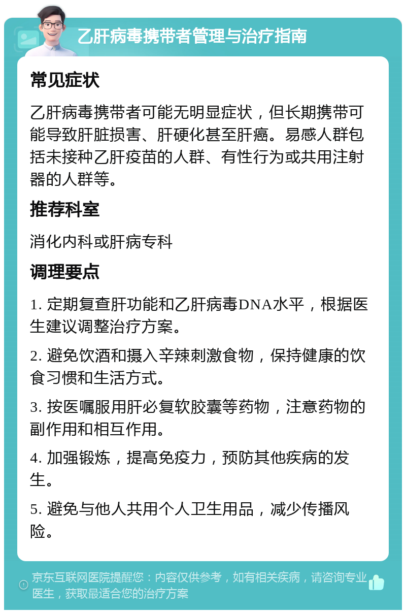 乙肝病毒携带者管理与治疗指南 常见症状 乙肝病毒携带者可能无明显症状，但长期携带可能导致肝脏损害、肝硬化甚至肝癌。易感人群包括未接种乙肝疫苗的人群、有性行为或共用注射器的人群等。 推荐科室 消化内科或肝病专科 调理要点 1. 定期复查肝功能和乙肝病毒DNA水平，根据医生建议调整治疗方案。 2. 避免饮酒和摄入辛辣刺激食物，保持健康的饮食习惯和生活方式。 3. 按医嘱服用肝必复软胶囊等药物，注意药物的副作用和相互作用。 4. 加强锻炼，提高免疫力，预防其他疾病的发生。 5. 避免与他人共用个人卫生用品，减少传播风险。