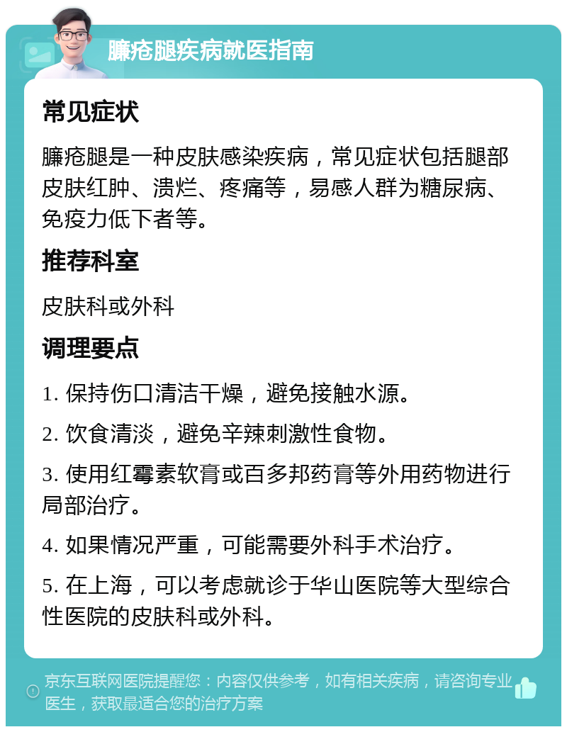 臁疮腿疾病就医指南 常见症状 臁疮腿是一种皮肤感染疾病，常见症状包括腿部皮肤红肿、溃烂、疼痛等，易感人群为糖尿病、免疫力低下者等。 推荐科室 皮肤科或外科 调理要点 1. 保持伤口清洁干燥，避免接触水源。 2. 饮食清淡，避免辛辣刺激性食物。 3. 使用红霉素软膏或百多邦药膏等外用药物进行局部治疗。 4. 如果情况严重，可能需要外科手术治疗。 5. 在上海，可以考虑就诊于华山医院等大型综合性医院的皮肤科或外科。