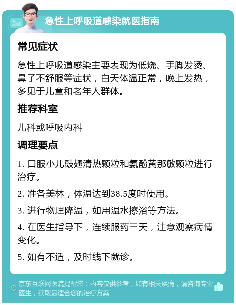 急性上呼吸道感染就医指南 常见症状 急性上呼吸道感染主要表现为低烧、手脚发烫、鼻子不舒服等症状，白天体温正常，晚上发热，多见于儿童和老年人群体。 推荐科室 儿科或呼吸内科 调理要点 1. 口服小儿豉翅清热颗粒和氨酚黄那敏颗粒进行治疗。 2. 准备美林，体温达到38.5度时使用。 3. 进行物理降温，如用温水擦浴等方法。 4. 在医生指导下，连续服药三天，注意观察病情变化。 5. 如有不适，及时线下就诊。