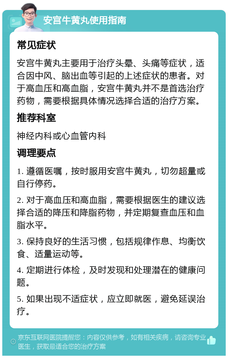 安宫牛黄丸使用指南 常见症状 安宫牛黄丸主要用于治疗头晕、头痛等症状，适合因中风、脑出血等引起的上述症状的患者。对于高血压和高血脂，安宫牛黄丸并不是首选治疗药物，需要根据具体情况选择合适的治疗方案。 推荐科室 神经内科或心血管内科 调理要点 1. 遵循医嘱，按时服用安宫牛黄丸，切勿超量或自行停药。 2. 对于高血压和高血脂，需要根据医生的建议选择合适的降压和降脂药物，并定期复查血压和血脂水平。 3. 保持良好的生活习惯，包括规律作息、均衡饮食、适量运动等。 4. 定期进行体检，及时发现和处理潜在的健康问题。 5. 如果出现不适症状，应立即就医，避免延误治疗。