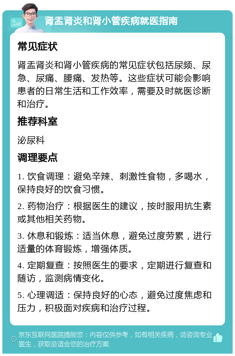 肾盂肾炎和肾小管疾病就医指南 常见症状 肾盂肾炎和肾小管疾病的常见症状包括尿频、尿急、尿痛、腰痛、发热等。这些症状可能会影响患者的日常生活和工作效率，需要及时就医诊断和治疗。 推荐科室 泌尿科 调理要点 1. 饮食调理：避免辛辣、刺激性食物，多喝水，保持良好的饮食习惯。 2. 药物治疗：根据医生的建议，按时服用抗生素或其他相关药物。 3. 休息和锻炼：适当休息，避免过度劳累，进行适量的体育锻炼，增强体质。 4. 定期复查：按照医生的要求，定期进行复查和随访，监测病情变化。 5. 心理调适：保持良好的心态，避免过度焦虑和压力，积极面对疾病和治疗过程。