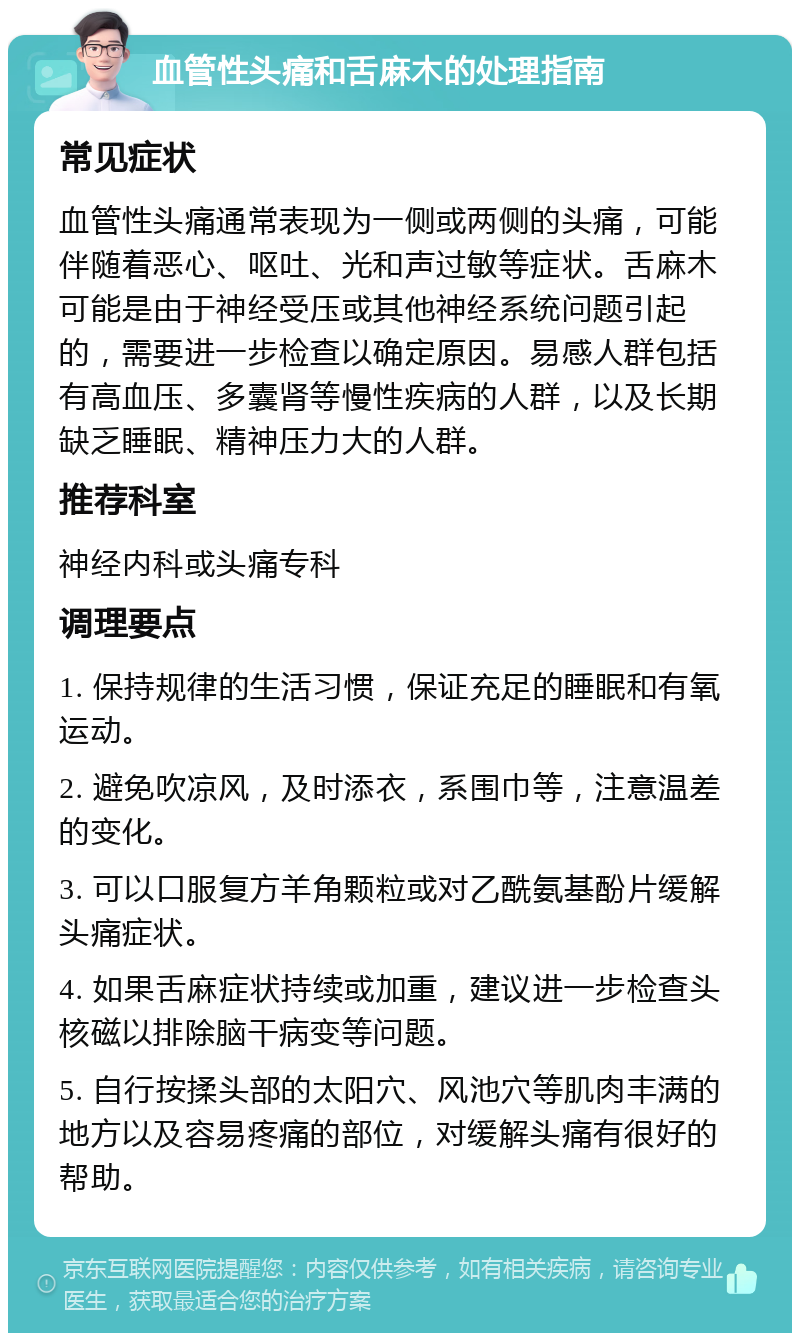 血管性头痛和舌麻木的处理指南 常见症状 血管性头痛通常表现为一侧或两侧的头痛，可能伴随着恶心、呕吐、光和声过敏等症状。舌麻木可能是由于神经受压或其他神经系统问题引起的，需要进一步检查以确定原因。易感人群包括有高血压、多囊肾等慢性疾病的人群，以及长期缺乏睡眠、精神压力大的人群。 推荐科室 神经内科或头痛专科 调理要点 1. 保持规律的生活习惯，保证充足的睡眠和有氧运动。 2. 避免吹凉风，及时添衣，系围巾等，注意温差的变化。 3. 可以口服复方羊角颗粒或对乙酰氨基酚片缓解头痛症状。 4. 如果舌麻症状持续或加重，建议进一步检查头核磁以排除脑干病变等问题。 5. 自行按揉头部的太阳穴、风池穴等肌肉丰满的地方以及容易疼痛的部位，对缓解头痛有很好的帮助。