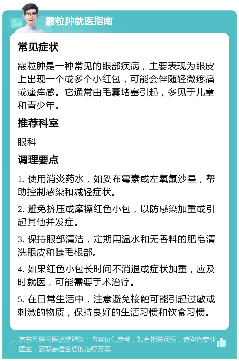 霰粒肿就医指南 常见症状 霰粒肿是一种常见的眼部疾病，主要表现为眼皮上出现一个或多个小红包，可能会伴随轻微疼痛或瘙痒感。它通常由毛囊堵塞引起，多见于儿童和青少年。 推荐科室 眼科 调理要点 1. 使用消炎药水，如妥布霉素或左氧氟沙星，帮助控制感染和减轻症状。 2. 避免挤压或摩擦红色小包，以防感染加重或引起其他并发症。 3. 保持眼部清洁，定期用温水和无香料的肥皂清洗眼皮和睫毛根部。 4. 如果红色小包长时间不消退或症状加重，应及时就医，可能需要手术治疗。 5. 在日常生活中，注意避免接触可能引起过敏或刺激的物质，保持良好的生活习惯和饮食习惯。