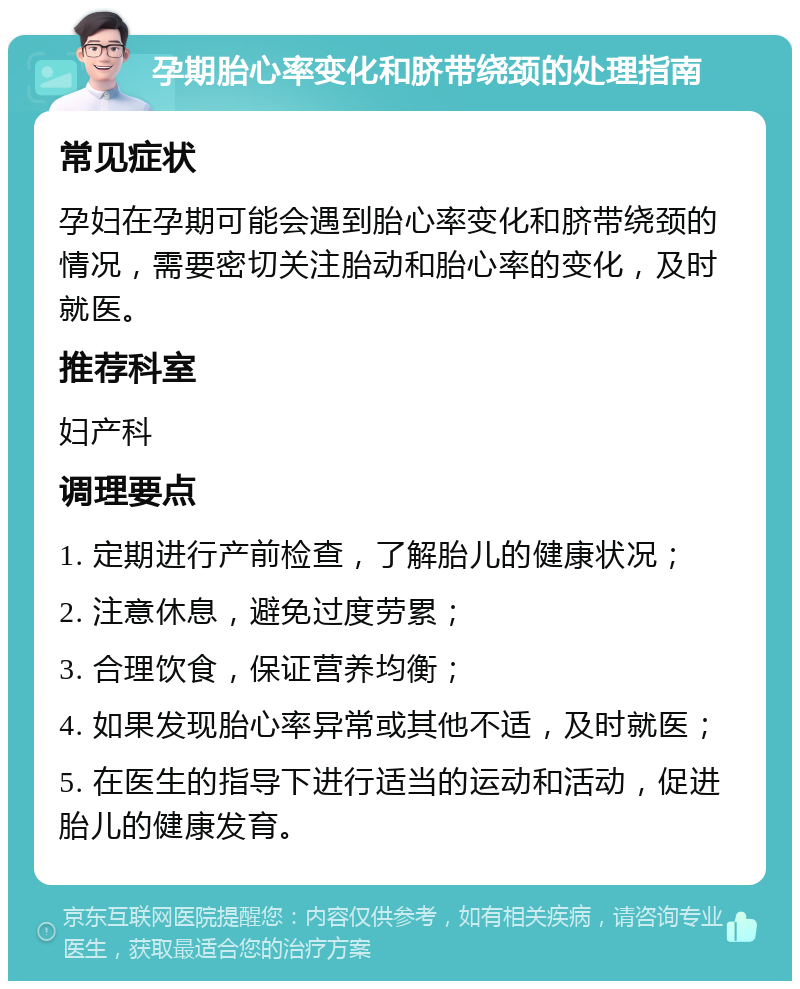 孕期胎心率变化和脐带绕颈的处理指南 常见症状 孕妇在孕期可能会遇到胎心率变化和脐带绕颈的情况，需要密切关注胎动和胎心率的变化，及时就医。 推荐科室 妇产科 调理要点 1. 定期进行产前检查，了解胎儿的健康状况； 2. 注意休息，避免过度劳累； 3. 合理饮食，保证营养均衡； 4. 如果发现胎心率异常或其他不适，及时就医； 5. 在医生的指导下进行适当的运动和活动，促进胎儿的健康发育。