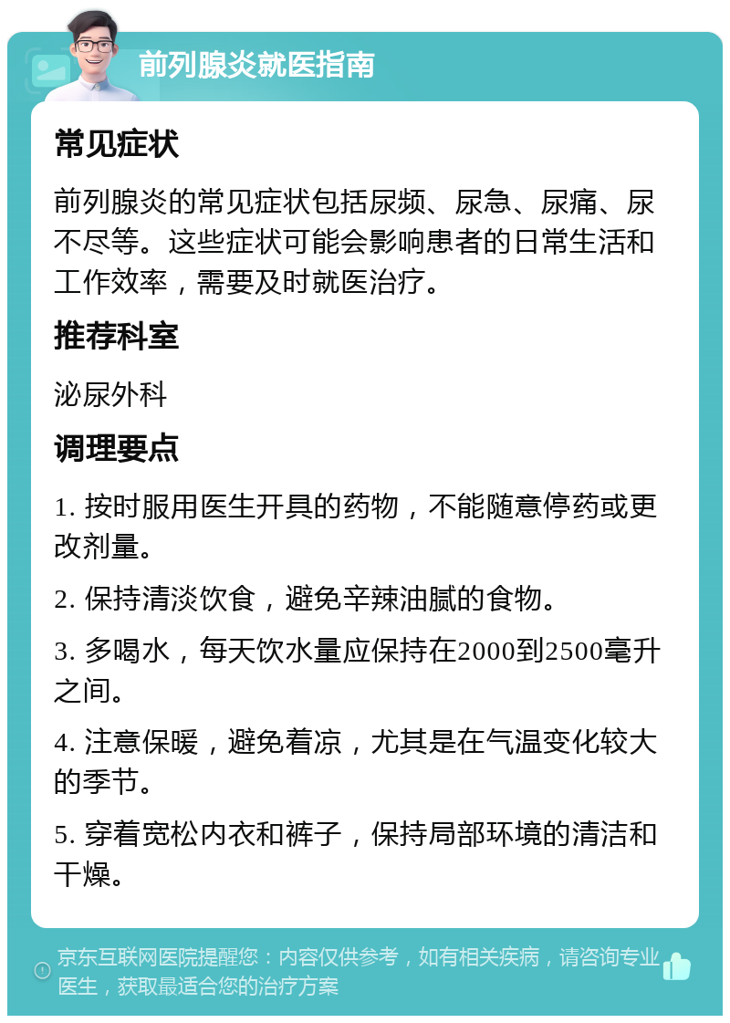 前列腺炎就医指南 常见症状 前列腺炎的常见症状包括尿频、尿急、尿痛、尿不尽等。这些症状可能会影响患者的日常生活和工作效率，需要及时就医治疗。 推荐科室 泌尿外科 调理要点 1. 按时服用医生开具的药物，不能随意停药或更改剂量。 2. 保持清淡饮食，避免辛辣油腻的食物。 3. 多喝水，每天饮水量应保持在2000到2500毫升之间。 4. 注意保暖，避免着凉，尤其是在气温变化较大的季节。 5. 穿着宽松内衣和裤子，保持局部环境的清洁和干燥。