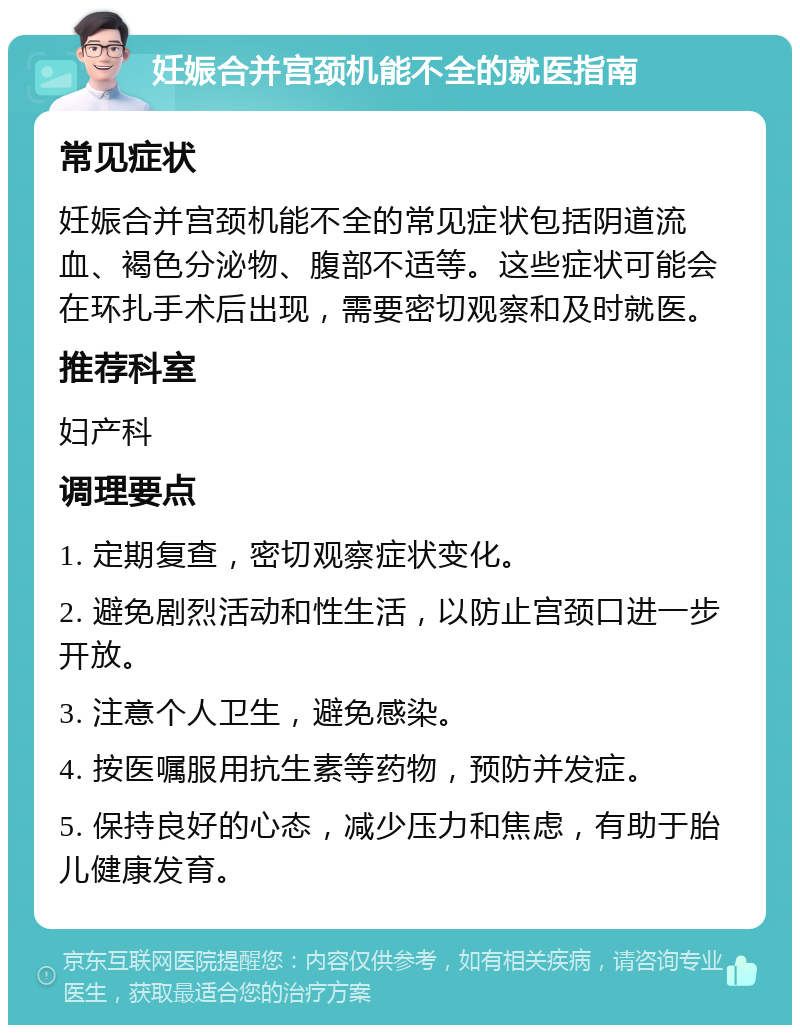 妊娠合并宫颈机能不全的就医指南 常见症状 妊娠合并宫颈机能不全的常见症状包括阴道流血、褐色分泌物、腹部不适等。这些症状可能会在环扎手术后出现，需要密切观察和及时就医。 推荐科室 妇产科 调理要点 1. 定期复查，密切观察症状变化。 2. 避免剧烈活动和性生活，以防止宫颈口进一步开放。 3. 注意个人卫生，避免感染。 4. 按医嘱服用抗生素等药物，预防并发症。 5. 保持良好的心态，减少压力和焦虑，有助于胎儿健康发育。