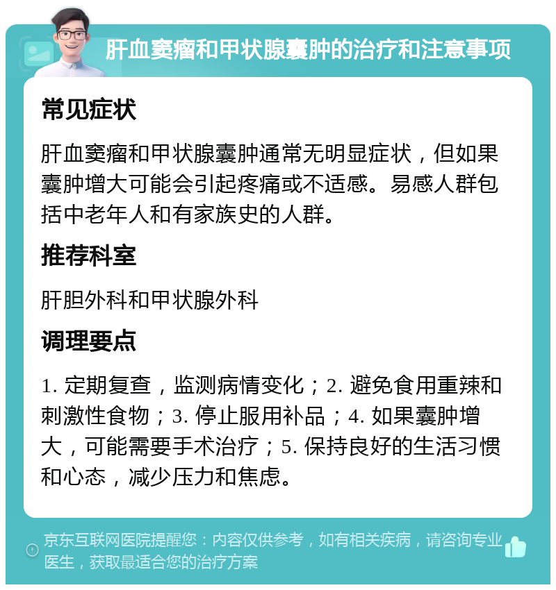 肝血窦瘤和甲状腺囊肿的治疗和注意事项 常见症状 肝血窦瘤和甲状腺囊肿通常无明显症状，但如果囊肿增大可能会引起疼痛或不适感。易感人群包括中老年人和有家族史的人群。 推荐科室 肝胆外科和甲状腺外科 调理要点 1. 定期复查，监测病情变化；2. 避免食用重辣和刺激性食物；3. 停止服用补品；4. 如果囊肿增大，可能需要手术治疗；5. 保持良好的生活习惯和心态，减少压力和焦虑。