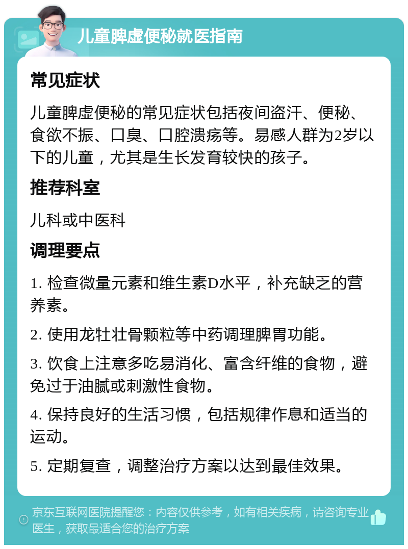 儿童脾虚便秘就医指南 常见症状 儿童脾虚便秘的常见症状包括夜间盗汗、便秘、食欲不振、口臭、口腔溃疡等。易感人群为2岁以下的儿童，尤其是生长发育较快的孩子。 推荐科室 儿科或中医科 调理要点 1. 检查微量元素和维生素D水平，补充缺乏的营养素。 2. 使用龙牡壮骨颗粒等中药调理脾胃功能。 3. 饮食上注意多吃易消化、富含纤维的食物，避免过于油腻或刺激性食物。 4. 保持良好的生活习惯，包括规律作息和适当的运动。 5. 定期复查，调整治疗方案以达到最佳效果。