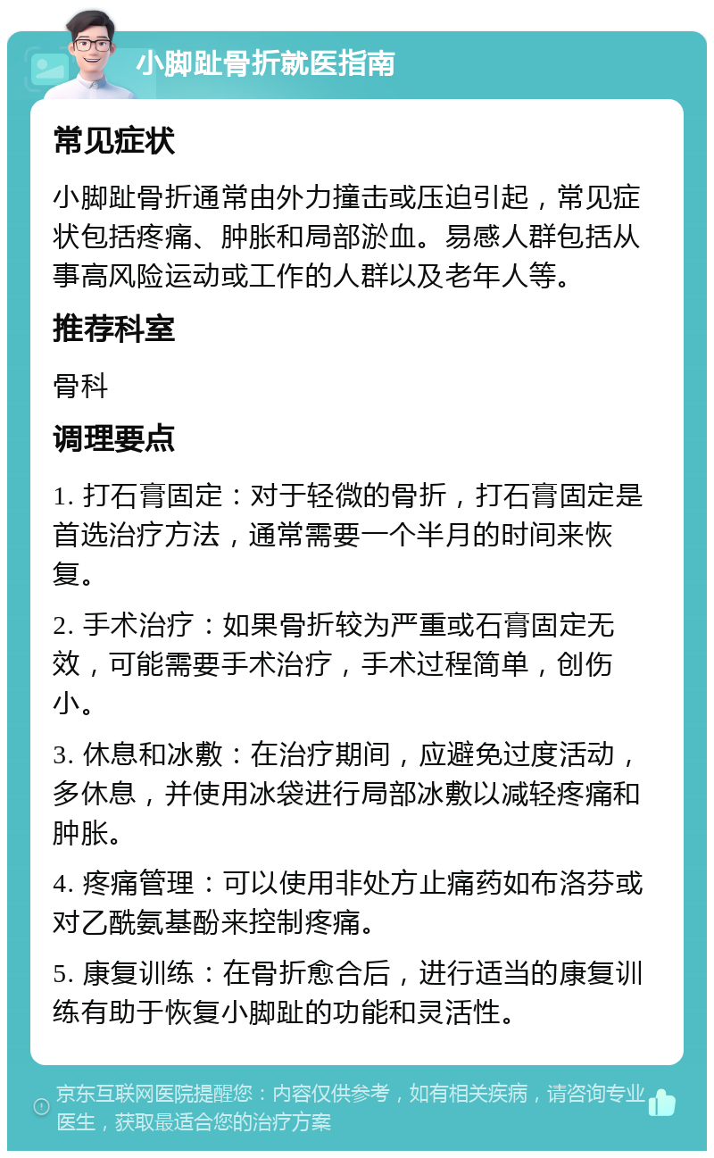 小脚趾骨折就医指南 常见症状 小脚趾骨折通常由外力撞击或压迫引起，常见症状包括疼痛、肿胀和局部淤血。易感人群包括从事高风险运动或工作的人群以及老年人等。 推荐科室 骨科 调理要点 1. 打石膏固定：对于轻微的骨折，打石膏固定是首选治疗方法，通常需要一个半月的时间来恢复。 2. 手术治疗：如果骨折较为严重或石膏固定无效，可能需要手术治疗，手术过程简单，创伤小。 3. 休息和冰敷：在治疗期间，应避免过度活动，多休息，并使用冰袋进行局部冰敷以减轻疼痛和肿胀。 4. 疼痛管理：可以使用非处方止痛药如布洛芬或对乙酰氨基酚来控制疼痛。 5. 康复训练：在骨折愈合后，进行适当的康复训练有助于恢复小脚趾的功能和灵活性。