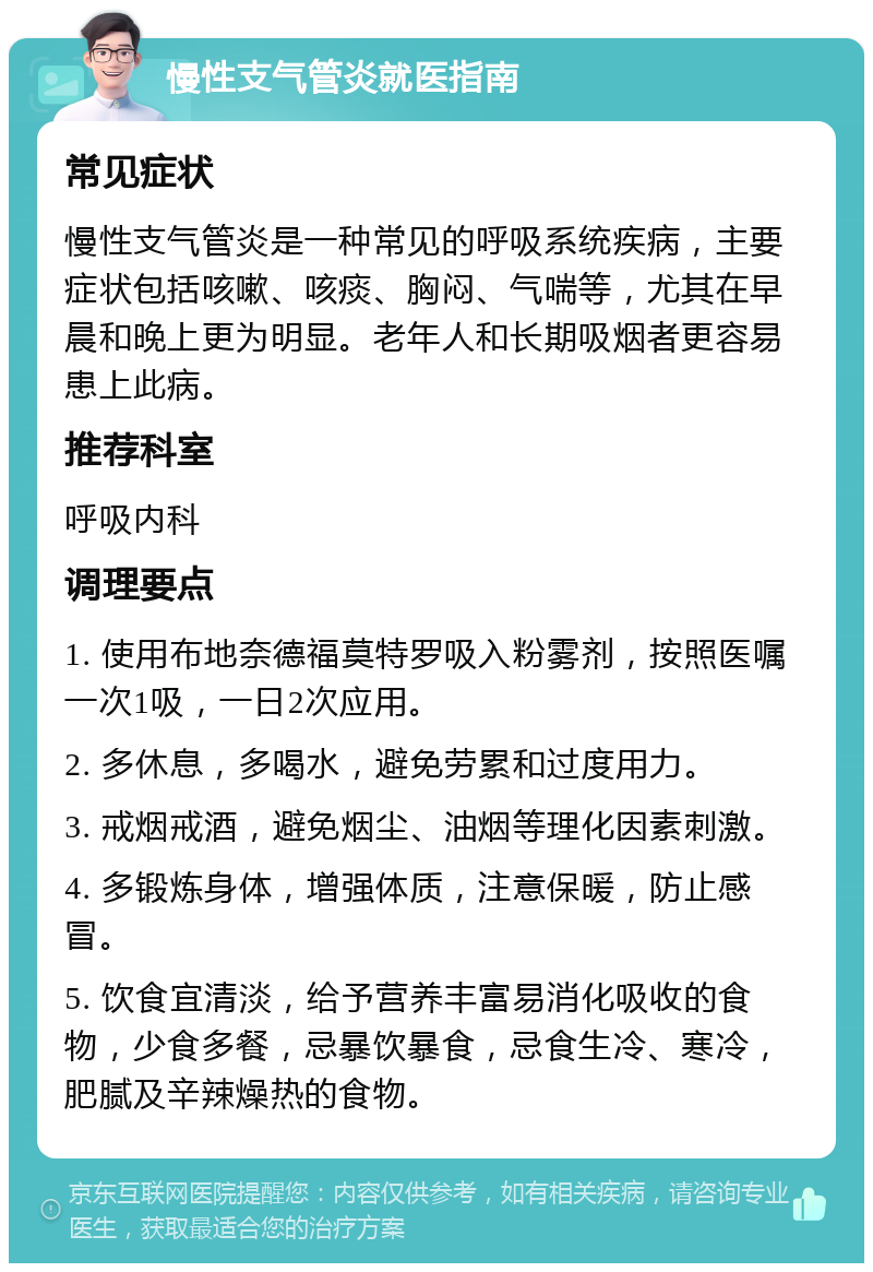 慢性支气管炎就医指南 常见症状 慢性支气管炎是一种常见的呼吸系统疾病，主要症状包括咳嗽、咳痰、胸闷、气喘等，尤其在早晨和晚上更为明显。老年人和长期吸烟者更容易患上此病。 推荐科室 呼吸内科 调理要点 1. 使用布地奈德福莫特罗吸入粉雾剂，按照医嘱一次1吸，一日2次应用。 2. 多休息，多喝水，避免劳累和过度用力。 3. 戒烟戒酒，避免烟尘、油烟等理化因素刺激。 4. 多锻炼身体，增强体质，注意保暖，防止感冒。 5. 饮食宜清淡，给予营养丰富易消化吸收的食物，少食多餐，忌暴饮暴食，忌食生冷、寒冷，肥腻及辛辣燥热的食物。