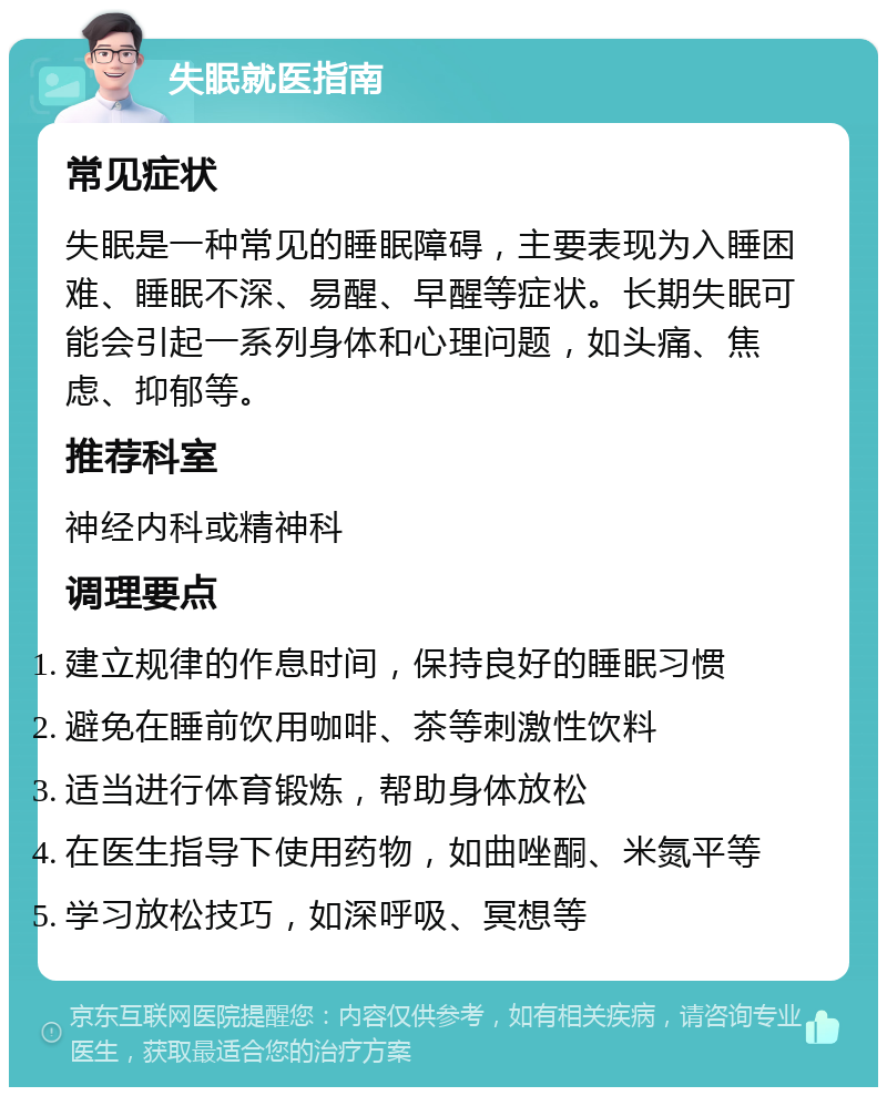 失眠就医指南 常见症状 失眠是一种常见的睡眠障碍，主要表现为入睡困难、睡眠不深、易醒、早醒等症状。长期失眠可能会引起一系列身体和心理问题，如头痛、焦虑、抑郁等。 推荐科室 神经内科或精神科 调理要点 建立规律的作息时间，保持良好的睡眠习惯 避免在睡前饮用咖啡、茶等刺激性饮料 适当进行体育锻炼，帮助身体放松 在医生指导下使用药物，如曲唑酮、米氮平等 学习放松技巧，如深呼吸、冥想等