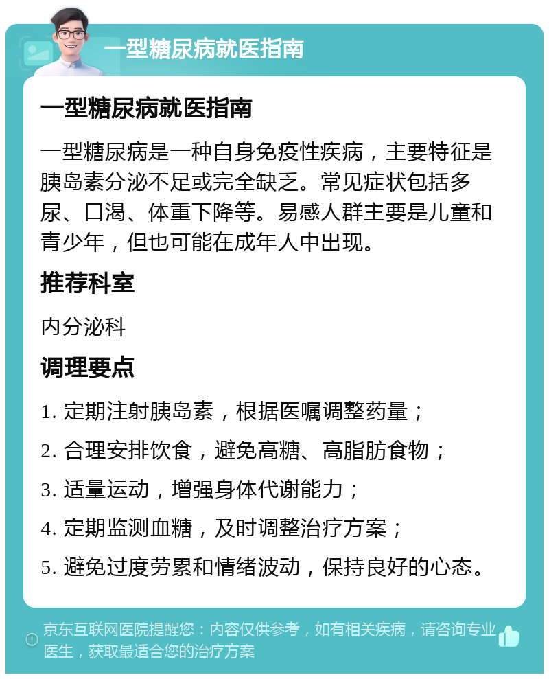 一型糖尿病就医指南 一型糖尿病就医指南 一型糖尿病是一种自身免疫性疾病，主要特征是胰岛素分泌不足或完全缺乏。常见症状包括多尿、口渴、体重下降等。易感人群主要是儿童和青少年，但也可能在成年人中出现。 推荐科室 内分泌科 调理要点 1. 定期注射胰岛素，根据医嘱调整药量； 2. 合理安排饮食，避免高糖、高脂肪食物； 3. 适量运动，增强身体代谢能力； 4. 定期监测血糖，及时调整治疗方案； 5. 避免过度劳累和情绪波动，保持良好的心态。