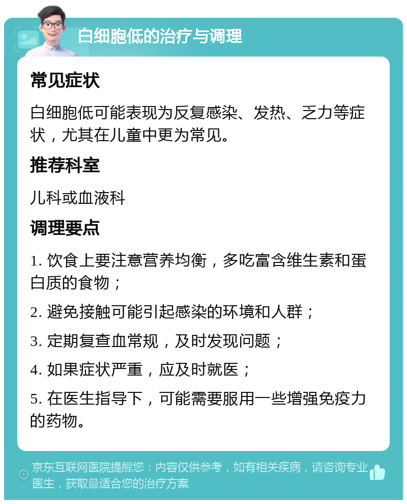 白细胞低的治疗与调理 常见症状 白细胞低可能表现为反复感染、发热、乏力等症状，尤其在儿童中更为常见。 推荐科室 儿科或血液科 调理要点 1. 饮食上要注意营养均衡，多吃富含维生素和蛋白质的食物； 2. 避免接触可能引起感染的环境和人群； 3. 定期复查血常规，及时发现问题； 4. 如果症状严重，应及时就医； 5. 在医生指导下，可能需要服用一些增强免疫力的药物。