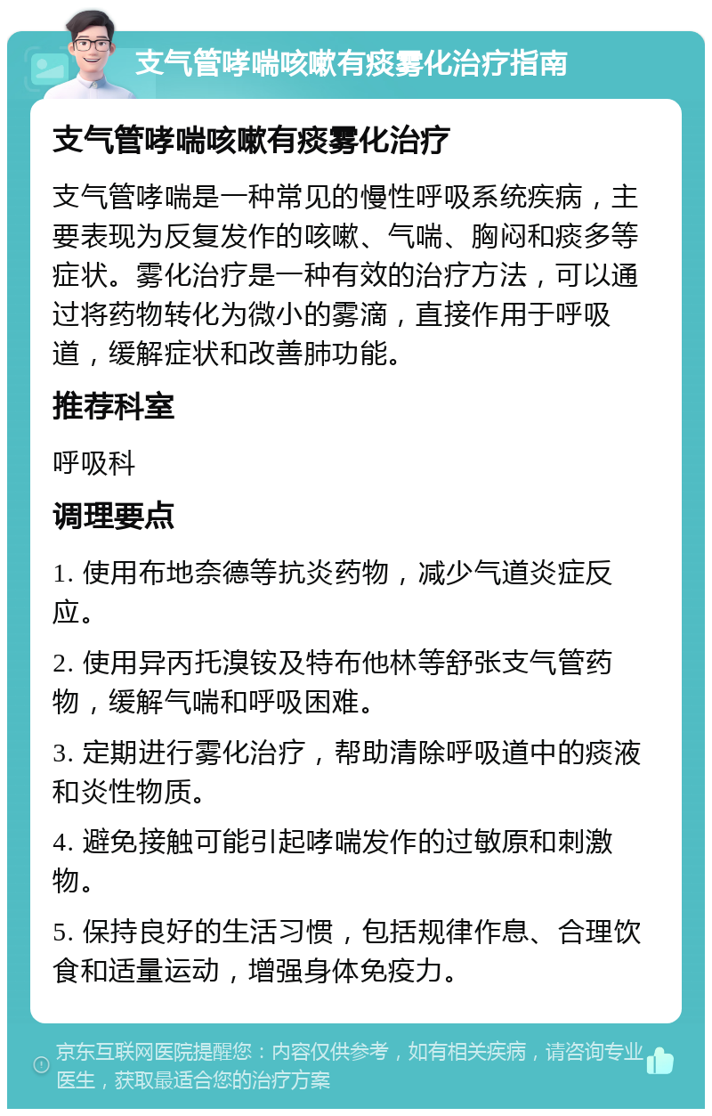 支气管哮喘咳嗽有痰雾化治疗指南 支气管哮喘咳嗽有痰雾化治疗 支气管哮喘是一种常见的慢性呼吸系统疾病，主要表现为反复发作的咳嗽、气喘、胸闷和痰多等症状。雾化治疗是一种有效的治疗方法，可以通过将药物转化为微小的雾滴，直接作用于呼吸道，缓解症状和改善肺功能。 推荐科室 呼吸科 调理要点 1. 使用布地奈德等抗炎药物，减少气道炎症反应。 2. 使用异丙托溴铵及特布他林等舒张支气管药物，缓解气喘和呼吸困难。 3. 定期进行雾化治疗，帮助清除呼吸道中的痰液和炎性物质。 4. 避免接触可能引起哮喘发作的过敏原和刺激物。 5. 保持良好的生活习惯，包括规律作息、合理饮食和适量运动，增强身体免疫力。