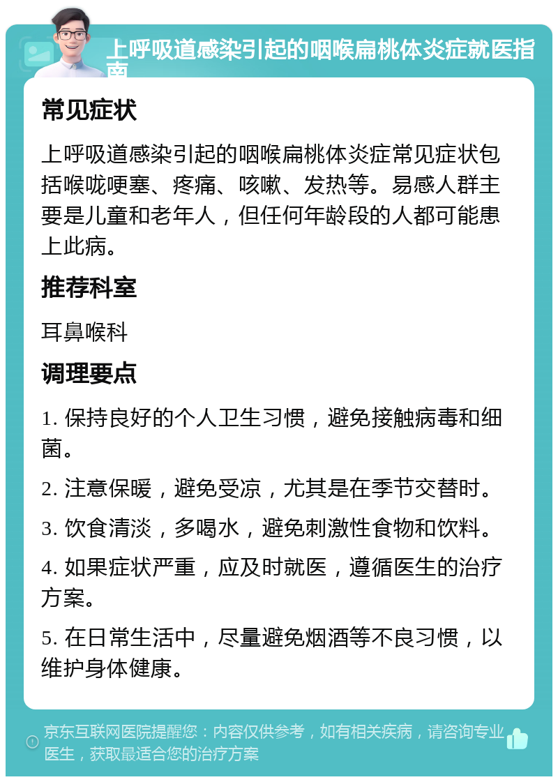 上呼吸道感染引起的咽喉扁桃体炎症就医指南 常见症状 上呼吸道感染引起的咽喉扁桃体炎症常见症状包括喉咙哽塞、疼痛、咳嗽、发热等。易感人群主要是儿童和老年人，但任何年龄段的人都可能患上此病。 推荐科室 耳鼻喉科 调理要点 1. 保持良好的个人卫生习惯，避免接触病毒和细菌。 2. 注意保暖，避免受凉，尤其是在季节交替时。 3. 饮食清淡，多喝水，避免刺激性食物和饮料。 4. 如果症状严重，应及时就医，遵循医生的治疗方案。 5. 在日常生活中，尽量避免烟酒等不良习惯，以维护身体健康。