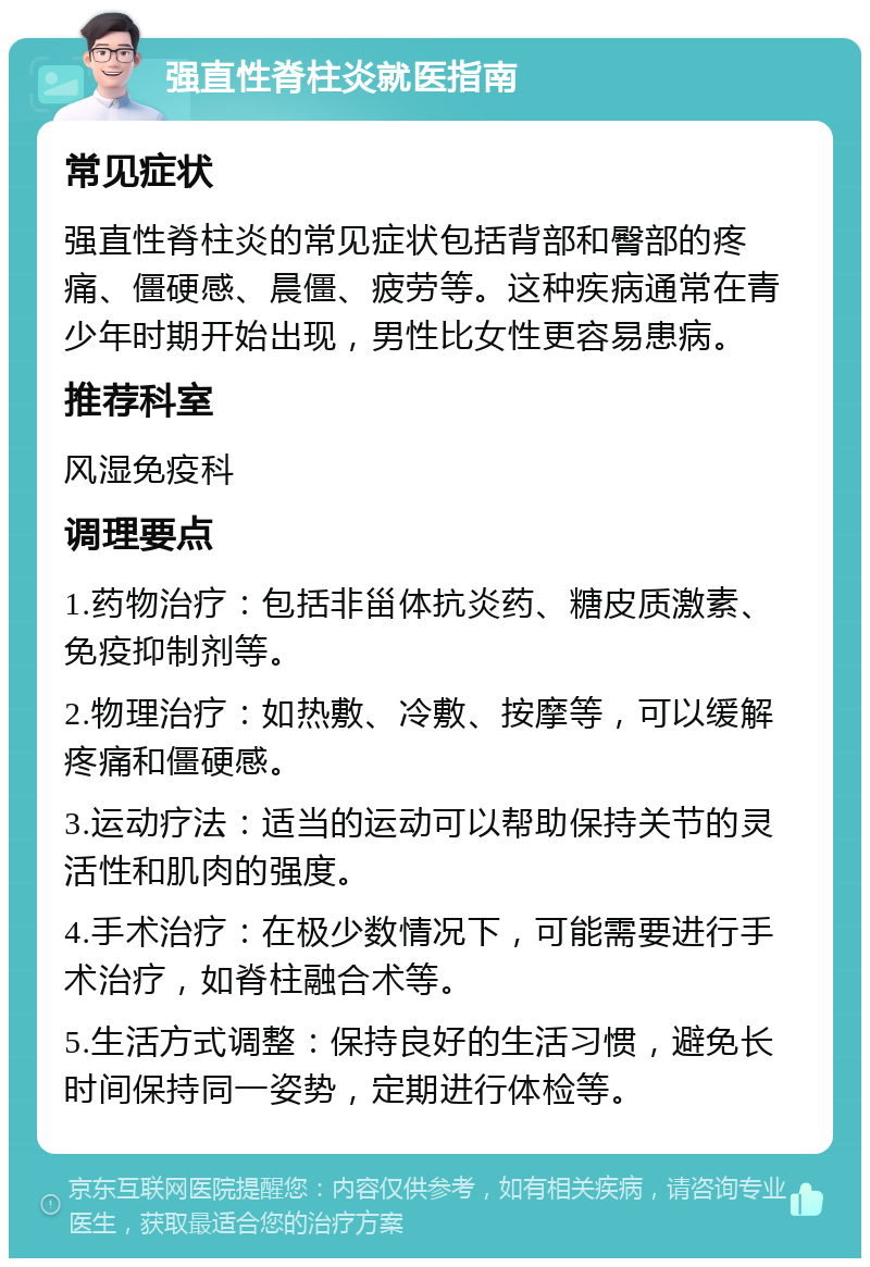 强直性脊柱炎就医指南 常见症状 强直性脊柱炎的常见症状包括背部和臀部的疼痛、僵硬感、晨僵、疲劳等。这种疾病通常在青少年时期开始出现，男性比女性更容易患病。 推荐科室 风湿免疫科 调理要点 1.药物治疗：包括非甾体抗炎药、糖皮质激素、免疫抑制剂等。 2.物理治疗：如热敷、冷敷、按摩等，可以缓解疼痛和僵硬感。 3.运动疗法：适当的运动可以帮助保持关节的灵活性和肌肉的强度。 4.手术治疗：在极少数情况下，可能需要进行手术治疗，如脊柱融合术等。 5.生活方式调整：保持良好的生活习惯，避免长时间保持同一姿势，定期进行体检等。