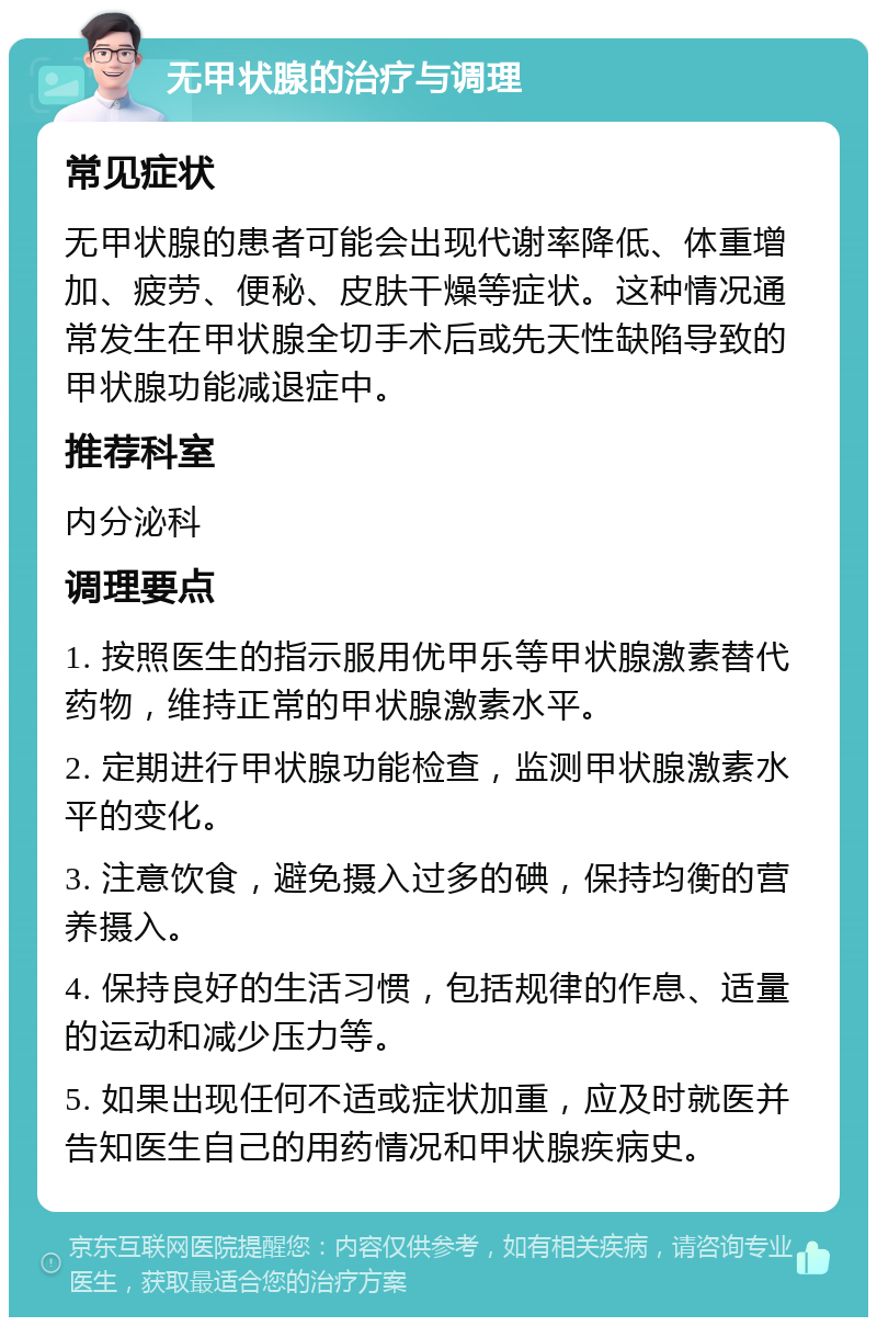 无甲状腺的治疗与调理 常见症状 无甲状腺的患者可能会出现代谢率降低、体重增加、疲劳、便秘、皮肤干燥等症状。这种情况通常发生在甲状腺全切手术后或先天性缺陷导致的甲状腺功能减退症中。 推荐科室 内分泌科 调理要点 1. 按照医生的指示服用优甲乐等甲状腺激素替代药物，维持正常的甲状腺激素水平。 2. 定期进行甲状腺功能检查，监测甲状腺激素水平的变化。 3. 注意饮食，避免摄入过多的碘，保持均衡的营养摄入。 4. 保持良好的生活习惯，包括规律的作息、适量的运动和减少压力等。 5. 如果出现任何不适或症状加重，应及时就医并告知医生自己的用药情况和甲状腺疾病史。