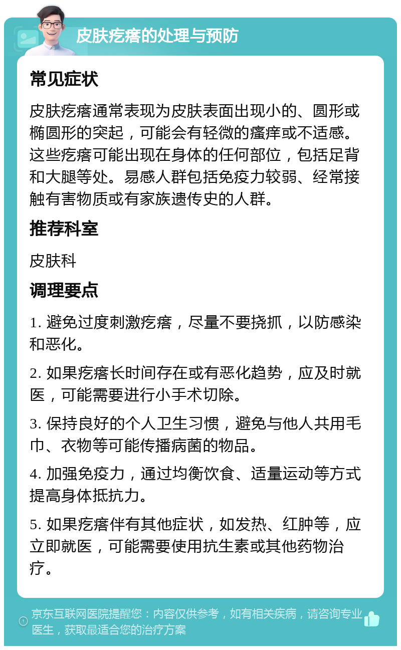 皮肤疙瘩的处理与预防 常见症状 皮肤疙瘩通常表现为皮肤表面出现小的、圆形或椭圆形的突起，可能会有轻微的瘙痒或不适感。这些疙瘩可能出现在身体的任何部位，包括足背和大腿等处。易感人群包括免疫力较弱、经常接触有害物质或有家族遗传史的人群。 推荐科室 皮肤科 调理要点 1. 避免过度刺激疙瘩，尽量不要挠抓，以防感染和恶化。 2. 如果疙瘩长时间存在或有恶化趋势，应及时就医，可能需要进行小手术切除。 3. 保持良好的个人卫生习惯，避免与他人共用毛巾、衣物等可能传播病菌的物品。 4. 加强免疫力，通过均衡饮食、适量运动等方式提高身体抵抗力。 5. 如果疙瘩伴有其他症状，如发热、红肿等，应立即就医，可能需要使用抗生素或其他药物治疗。