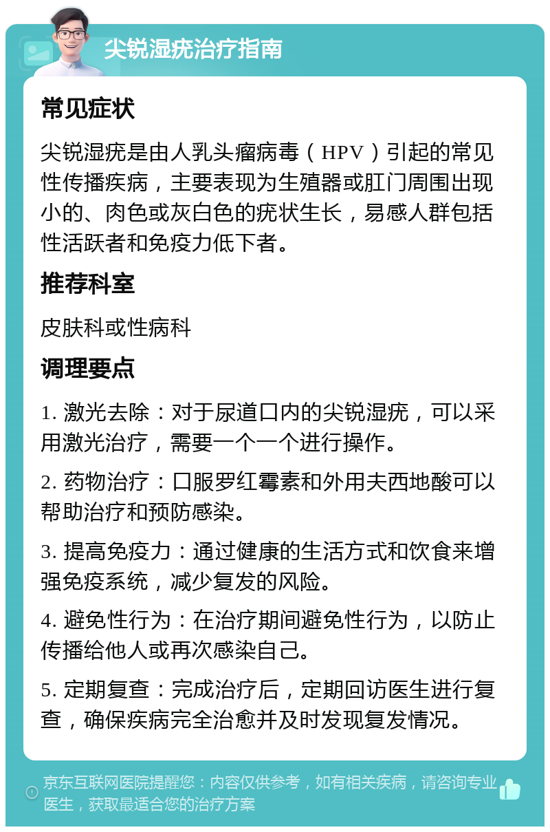 尖锐湿疣治疗指南 常见症状 尖锐湿疣是由人乳头瘤病毒（HPV）引起的常见性传播疾病，主要表现为生殖器或肛门周围出现小的、肉色或灰白色的疣状生长，易感人群包括性活跃者和免疫力低下者。 推荐科室 皮肤科或性病科 调理要点 1. 激光去除：对于尿道口内的尖锐湿疣，可以采用激光治疗，需要一个一个进行操作。 2. 药物治疗：口服罗红霉素和外用夫西地酸可以帮助治疗和预防感染。 3. 提高免疫力：通过健康的生活方式和饮食来增强免疫系统，减少复发的风险。 4. 避免性行为：在治疗期间避免性行为，以防止传播给他人或再次感染自己。 5. 定期复查：完成治疗后，定期回访医生进行复查，确保疾病完全治愈并及时发现复发情况。