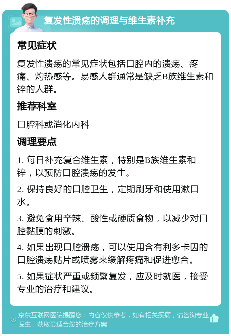 复发性溃疡的调理与维生素补充 常见症状 复发性溃疡的常见症状包括口腔内的溃疡、疼痛、灼热感等。易感人群通常是缺乏B族维生素和锌的人群。 推荐科室 口腔科或消化内科 调理要点 1. 每日补充复合维生素，特别是B族维生素和锌，以预防口腔溃疡的发生。 2. 保持良好的口腔卫生，定期刷牙和使用漱口水。 3. 避免食用辛辣、酸性或硬质食物，以减少对口腔黏膜的刺激。 4. 如果出现口腔溃疡，可以使用含有利多卡因的口腔溃疡贴片或喷雾来缓解疼痛和促进愈合。 5. 如果症状严重或频繁复发，应及时就医，接受专业的治疗和建议。