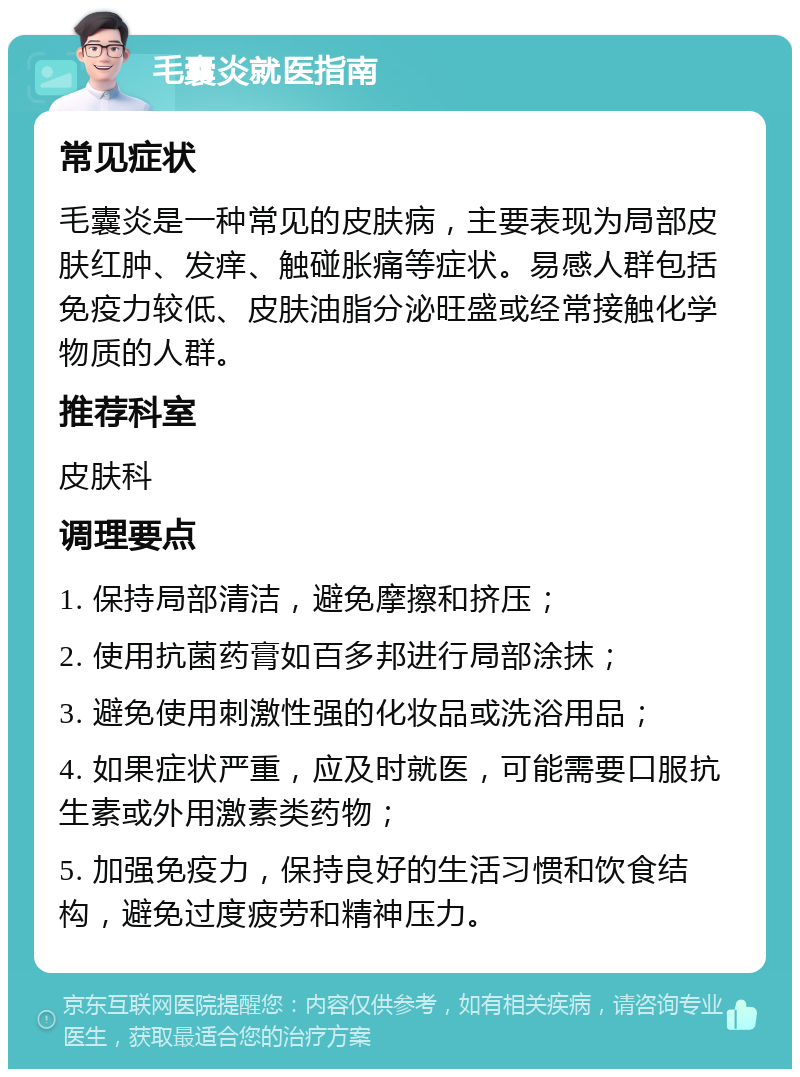 毛囊炎就医指南 常见症状 毛囊炎是一种常见的皮肤病，主要表现为局部皮肤红肿、发痒、触碰胀痛等症状。易感人群包括免疫力较低、皮肤油脂分泌旺盛或经常接触化学物质的人群。 推荐科室 皮肤科 调理要点 1. 保持局部清洁，避免摩擦和挤压； 2. 使用抗菌药膏如百多邦进行局部涂抹； 3. 避免使用刺激性强的化妆品或洗浴用品； 4. 如果症状严重，应及时就医，可能需要口服抗生素或外用激素类药物； 5. 加强免疫力，保持良好的生活习惯和饮食结构，避免过度疲劳和精神压力。